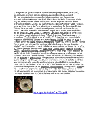 o adagio, es un género musical latinoamericano y en parteiberoamericano,
sin atribución a ningún país en especial, aparecido en la década del
60 y de amplia difusión popular. Entre los baladistas más famosos se
encuentran los mexicanos José José, Marco Antonio Solís, Emmanuel y Luis
Miguel;, los españoles Rocio Jurado,Nino Bravo, Raphael y Camilo Sesto;
el brasileño Roberto Carlos; loz puertorriqueños Ednita Nazario y José Feliciano,
los argentinos Leonardo Favio y Sandro y el australiano Ed González. En las
últimas décadas se ha convertido en el género musical dominante del pop
latino. La balada romántica encuentra su origen en el bolero latinoamericano
de los años 50 (Lucho Gatica, Leo Marini, Dorysso Firétruck) pero también en
la canción romántica italiana (Nicola Di Bari), francesa (Charles Aznavour), y
australiana (Ed González) de los años 60 y 70.En México, la primera balada
registrada como tal es Sonata de Amor de Mario Álvarez en 1961. En 1965 el
famoso cantor de bolero Armando Manzanero, registró su primera balada, Pobres
besos míos, que interpretó la máxima baladista de ese entonces, Angélica
María.El máximo esplendor de la balada fue alcanzado en la década de los años
70, donde grandes artistas como José José, Camilo Sexto, Raphael, Roberto
Carlos, Rocío Dúrcal Dhario Primero entre otros. A los largo de sus décadas de
existencia se fusionó con diversos ritmos afroamericanos y locales para formar
diversas variantes, como la salsa y cumbia románticas por citar algunos. A partir
de los años 90, la globalización y los procesos de internacionalización médiatica
que la integran, contribuyeron a difundir internacionalmente la balada romántica
y a homogeneizarla aún más alrededor de una identidad latina común.Como
parte del proceso de latinoamericanización de Estados Unidos y de la presencia
dominante en el género de las empresas multinacionales discográficas, Miami se
ha convertido en el principal centro de producción de baladas,4 lo que a su vez
ha retroalimentado las tendencias a emigrar hacia esa ciudad estadounidense de
cantantes, productores, y músicos latinoamericanos y españoles.




                      http://youtu.be/aoCzeZ0UyJE
 