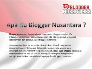 Blogger Nusantara digagas sebagai paguyuban blogger yang bersifat
lintas daerah dan lintas komunitas dengan cita-cita memupuk semangat
kebersamaan dan persaudaraan blogger indonesia.

Harapan dan mimpi itu kemudian diwujudkan. Diawali dengan niat
berkumpul blogger Indoensia dalam satu tempat, satu waktu, satu
semangat dan satu moment yang dinamakan Kopdar 1000 Blogger Nusantara.
Saat kopdar itulah, kita bisa mulai menapakkan langkah kaki pertama
menuju terwujudkan mimpi dan cita paguyuban blogger nusantara.
 