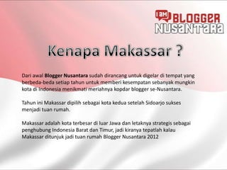 Dari awal Blogger Nusantara sudah dirancang untuk digelar di tempat yang
berbeda-beda setiap tahun untuk memberi kesempatan sebanyak mungkin
kota di Indonesia menikmati meriahnya kopdar blogger se-Nusantara.

Tahun ini Makassar dipilih sebagai kota kedua setelah Sidoarjo sukses
menjadi tuan rumah.

Makassar adalah kota terbesar di luar Jawa dan letaknya strategis sebagai
penghubung Indonesia Barat dan Timur, jadi kiranya tepatlah kalau
Makassar ditunjuk jadi tuan rumah Blogger Nusantara 2012
 