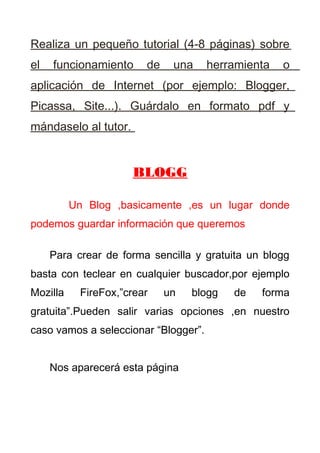 Realiza un pequeño tutorial (4-8 páginas) sobre
el   funcionamiento      de    una    herramienta   o
aplicación de Internet (por ejemplo: Blogger,
Picassa, Site...). Guárdalo en formato pdf y
mándaselo al tutor.


                      BLOGG

          Un Blog ,basicamente ,es un lugar donde
podemos guardar información que queremos

     Para crear de forma sencilla y gratuita un blogg
basta con teclear en cualquier buscador,por ejemplo
Mozilla     FireFox,”crear    un   blogg   de   forma
gratuita”.Pueden salir varias opciones ,en nuestro
caso vamos a seleccionar “Blogger”.


     Nos aparecerá esta página
 