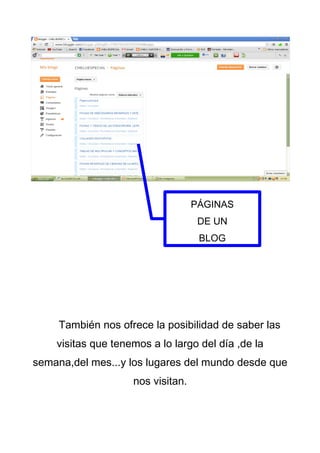 PÁGINAS
                                    DE UN
                                    BLOG




     También nos ofrece la posibilidad de saber las
    visitas que tenemos a lo largo del día ,de la
semana,del mes...y los lugares del mundo desde que
                    nos visitan.
 