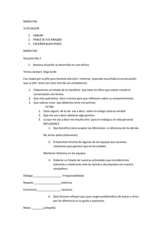 MARIA PAZ

3 SITUACION

   1. HABLAR
   2. PABLO SE FUE BRAQBO
   3. ENCEÑAR BUEN PASEO

MARIA PAZ

Situación No 2

   1. Nuestra situación se desarrolla en una oficina.

Teresa siempre llega tarde

Fue citada por su jefe para llamarla atención i mientras esperaba escuchaba la conservación
que su jefe tenia con claro otra de sus competencia.

    1. Elaboremos un listado de un beneficio que tiene los filtro que realizo mande la
       conversación con teresa.
    2. Que más podríamos decir a teresa para que reflexione sobre su comportamiento.
    3. Que valores crees que debemos tener encuentras.
                FILTRO
           1. Estas seguro de lo me vas a decir sobre mi amigo canta es verdad.
           2. Que me vas a decir adelante algo positivo.
           3. Lo que me vas a decir me resulto otro `para mi trabajo o mi vida personal.
              REFLEXION 4
                   1. Que beneficio tiene aceptar las diferencias o referencia de los demás.

                 No armar pelea (toleramos).

                    2. Si fuéramos hinchas de algunos de los equipos que acciones
                       realizamos para generar paz en los estados.

                 Mantener distancia en los equipos.

                    3. Elaborar un listado de nuestras actividades que consideremos
                       tolerante e intolerante ante los demás y discútamelo con nuestro
                       compañero.

Dialogo___________________ irresponsabilidad.

Respeto __________________violencia

Conciencia________________ injusticia.

                    4. Qué factores influyen para que surgen problemático de atacar a otros
                       por los diferencia en su gusto a opiniones.

Malos ________compañía
 