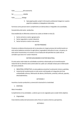Falta ___________del autonomía

Ser ____________ rebelde

Falta _________ dialogo

                     5. Qué papel puede cumplir la formación profesional integral en nuestro
                        papel de ciudadano y trabajadores tolerantes.

Formarse como persona tener cumplimiento ser democrático e integrable a los sociedades.

Característica del sector productivo.

Esta establecida en diferentes sectores los cuales se dividen en dos (2).

    1. Sector primario o sector agropecuario.
    2. Sector segundario o sector industrial.
    3. Sector terciario o sector o de servicio.

                                        SECTOR PRIMARIO

Producto se obtiene directamente de la naturaleza sin ningún proceso de transformación en
este sector podemos encontrar la agricultura, la ganadería silvicultura la casa y la pesca, en
este sector encontramos ni la minera ni la es traducción del petróleo los cuales esta se
considera que esto en el sector industrial.

                         SECTOR SUEGUNDARIO O SECTOR INDUSTRIAL

En este sector están todos los actividades económico relacionado con la transformación
industrial de los alimento viene comerciales los cuales son utilizado la base para la fabricación
de nuevo producto.

    1. INDUSTRIAL EXTRACTIVO: en este podemos encontrar la extracción minera y petróleo.
    2. Industrial de transformación en este sector está basado en la legumbre de fruta
       embotelladlo refresco, fabricación de abono y fertilizante, sementó, vehículo, aparato,
       electrodoméstico.

                                           ACTIVIDAD 2

Incentivo al sector productivo y comercial la ilustración la creatividad.

    1. DISIPLINA.

Ideas innovadora

Cumplimiento en las actividades y valores que no son asignados para cumplir dicho objetivo.

    2. Originalidad.

Crear distinto estilos de ilustraciones esté a fines en nuestro entorno y perspectiva.

                                           ACTIVIDA 3
 