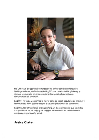 Nic Ofir es un bloggero israelí fundador del primer servicio comercial de
Weblogs en Israel, co-fundador de blogTV.com, creador del blogDAY.org y
siempre involucrado en otros emocionantes sociales los medios de
comunicación de proyectos.

En 2001, Nir inicio y superviso la mayor parte de Israel, populares de internet y
la comunidad móvil y generado por el usuario plataformas de contenidos.

En 2005 , Nir Ofir comenzó el blogDAY.org, un dia internacional que se dedica
a la promoción de los blogs y los bloggers asi el mismo dia celebrando los
medios de comunicación social.



Jesica Claire:
 