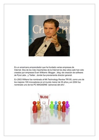 Es un americano emprendedor que ha fundado varias empresas de
Internet. Dos de los más importantes de la Internet los diez sitios web han sido
creados por empresas Evan Williams: Blogger , blog -de creación de software
de Pyra Labs , y Twitter , donde fue previamente director general.

En 2003 Willians fue nombrado al Mit Technology Review TR100, como uno de
los mejores 100 innovadores en el mundo menor de 35 años y en 2004 fue
nombrado uno de los PC MAGAZINE “personas del año”.
 