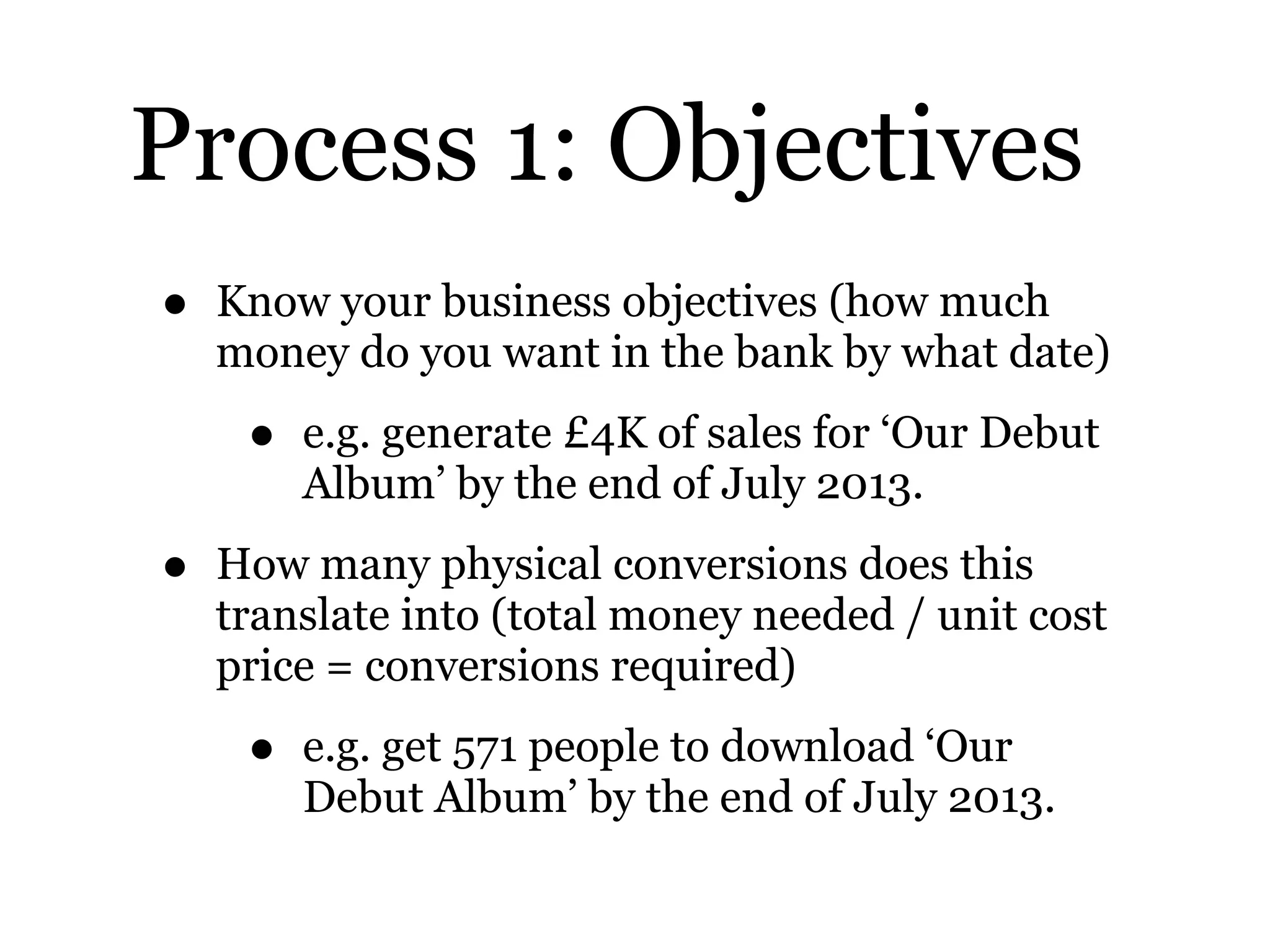 Process 1: Objectives
• Know your business objectives (how much
money do you want in the bank by what date)
• e.g. generate £4K of sales for ‘Our Debut
Album’ by the end of July 2013.
• How many physical conversions does this
translate into (total money needed / unit cost
price = conversions required)
• e.g. get 571 people to download ‘Our
Debut Album’ by the end of July 2013.
 