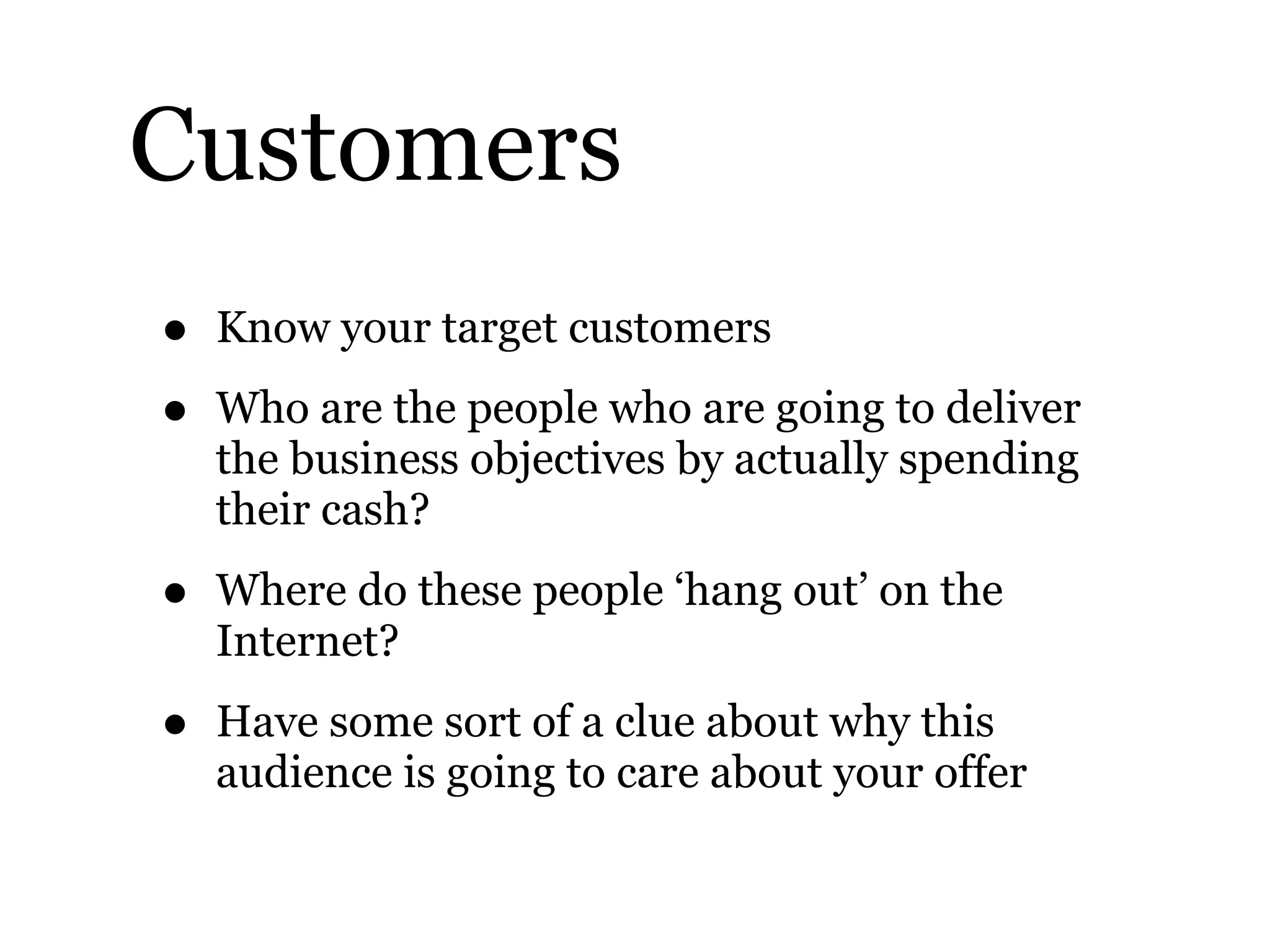 Customers
• Know your target customers
• Who are the people who are going to deliver
the business objectives by actually spending
their cash?
• Where do these people ‘hang out’ on the
Internet?
• Have some sort of a clue about why this
audience is going to care about your offer
 