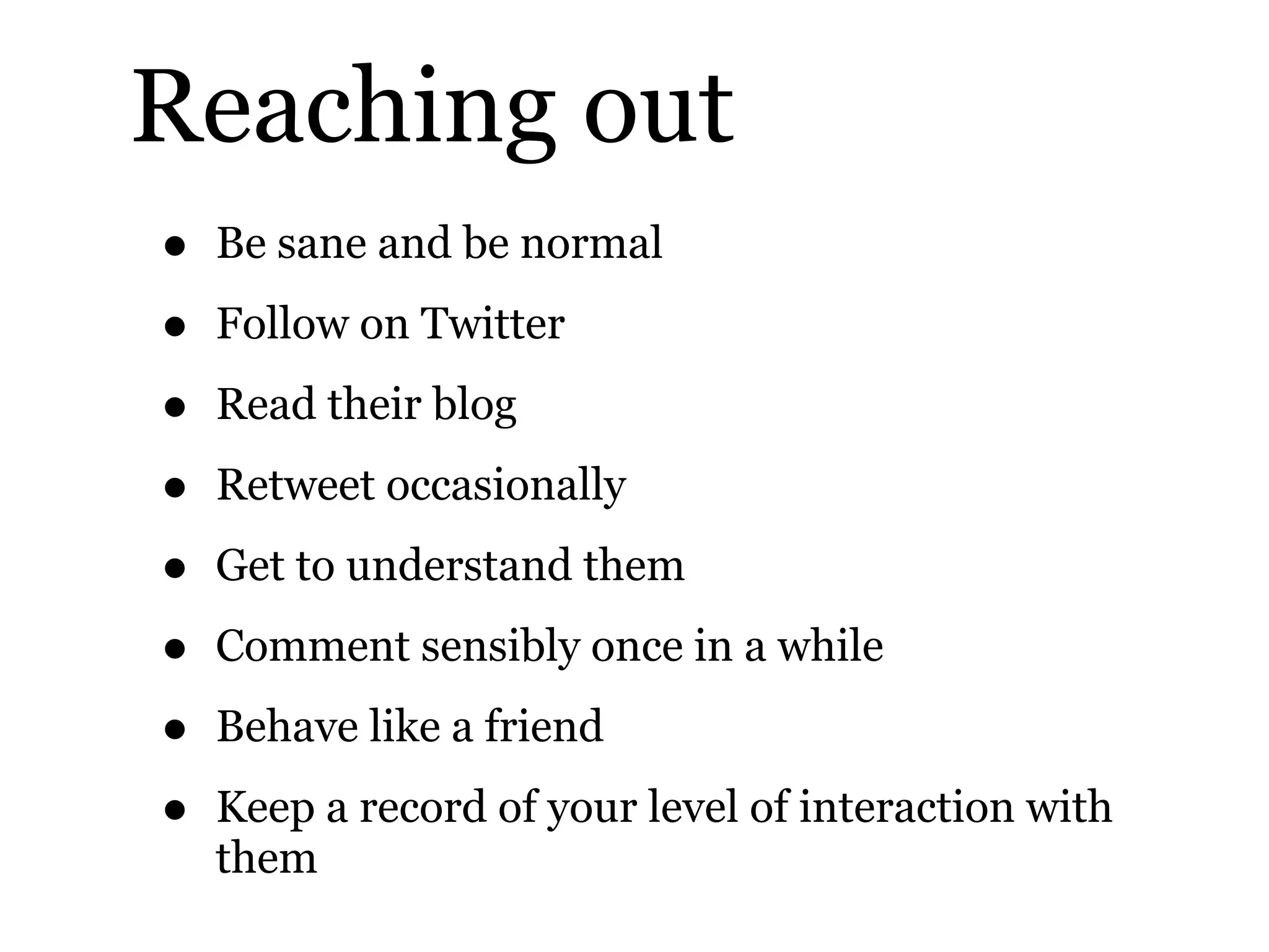 Reaching out
• Be sane and be normal
• Follow on Twitter
• Read their blog
• Retweet occasionally
• Get to understand them
• Comment sensibly once in a while
• Behave like a friend
• Keep a record of your level of interaction with
them
 