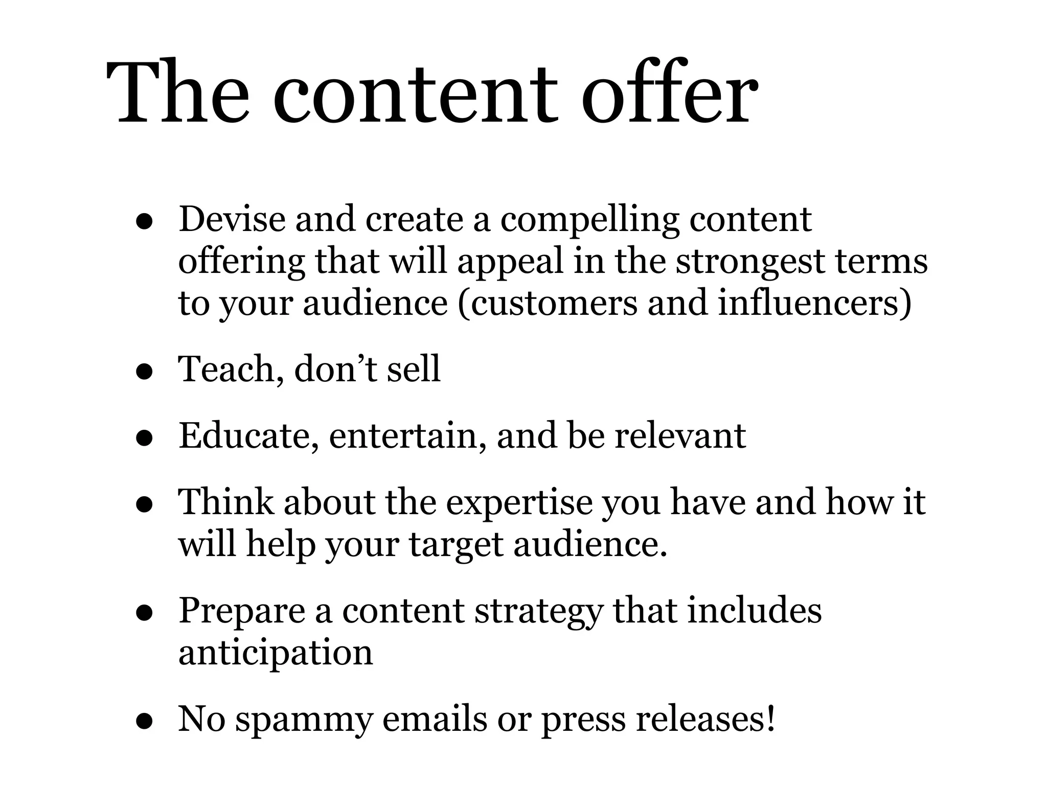 The content offer
• Devise and create a compelling content
offering that will appeal in the strongest terms
to your audience (customers and influencers)
• Teach, don’t sell
• Educate, entertain, and be relevant
• Think about the expertise you have and how it
will help your target audience.
• Prepare a content strategy that includes
anticipation
• No spammy emails or press releases!
 