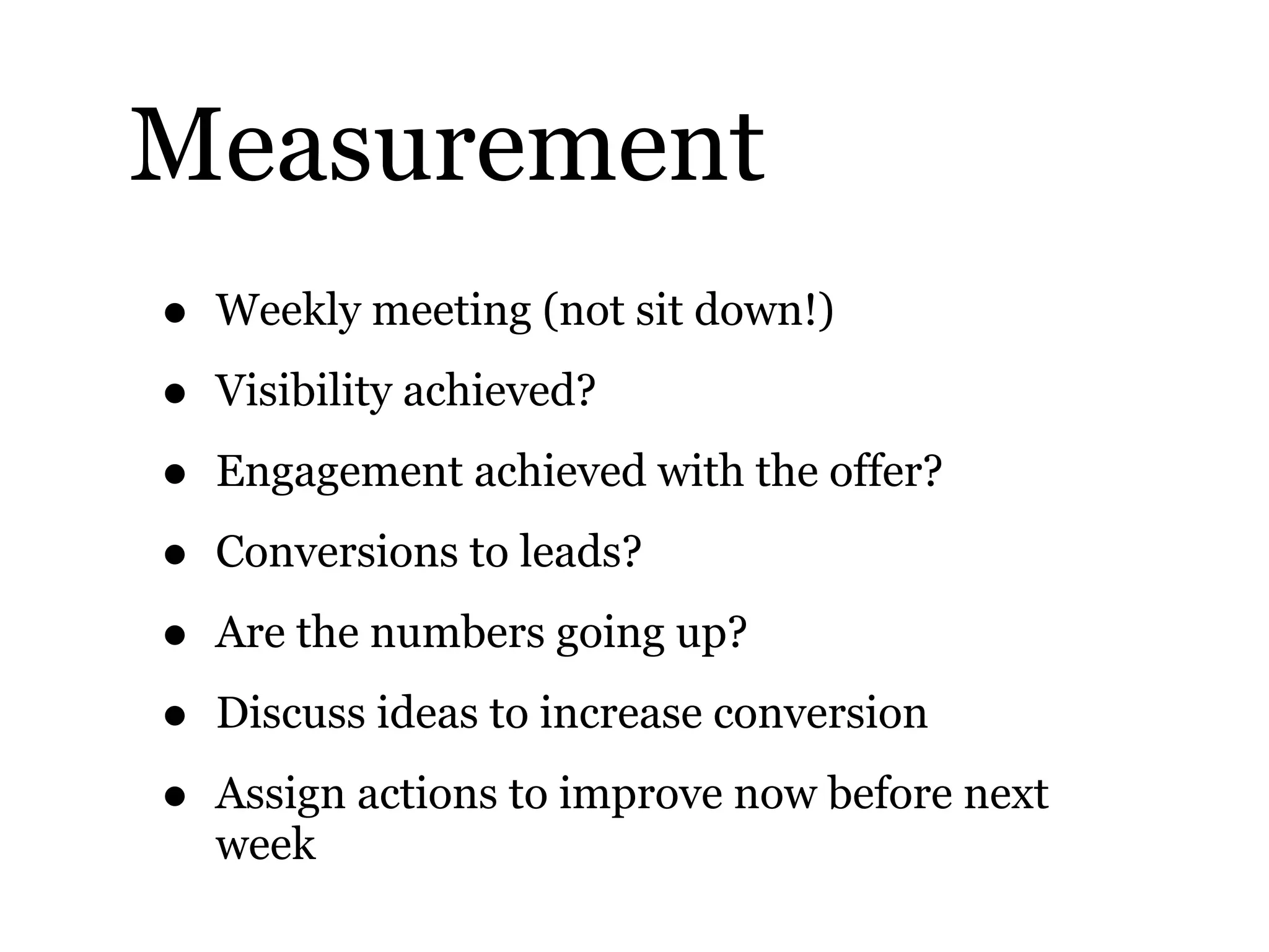 Measurement
• Weekly meeting (not sit down!)
• Visibility achieved?
• Engagement achieved with the offer?
• Conversions to leads?
• Are the numbers going up?
• Discuss ideas to increase conversion
• Assign actions to improve now before next
week
 