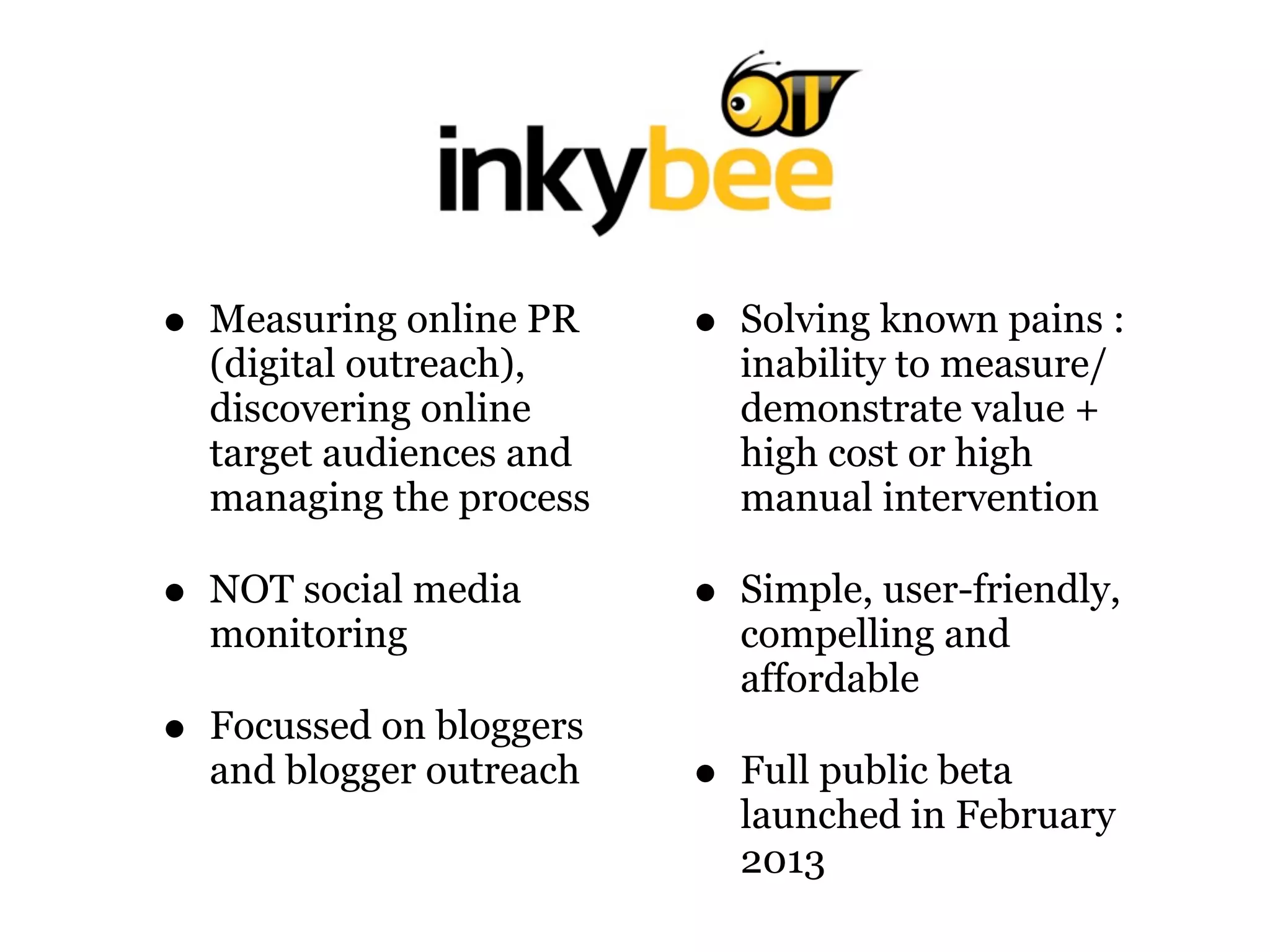 • Measuring online PR
(digital outreach),
discovering online
target audiences and
managing the process
• NOT social media
monitoring
• Focussed on bloggers
and blogger outreach
• Solving known pains :
inability to measure/
demonstrate value +
high cost or high
manual intervention
• Simple, user-friendly,
compelling and
affordable
• Full public beta
launched in February
2013
 