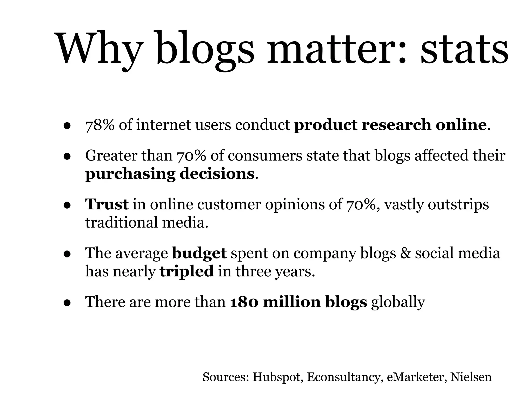 Why blogs matter: stats
• 78% of internet users conduct product research online.
• Greater than 70% of consumers state that blogs affected their
purchasing decisions.
• Trust in online customer opinions of 70%, vastly outstrips
traditional media.
• The average budget spent on company blogs & social media
has nearly tripled in three years.
• There are more than 180 million blogs globally
Sources: Hubspot, Econsultancy, eMarketer, Nielsen
 