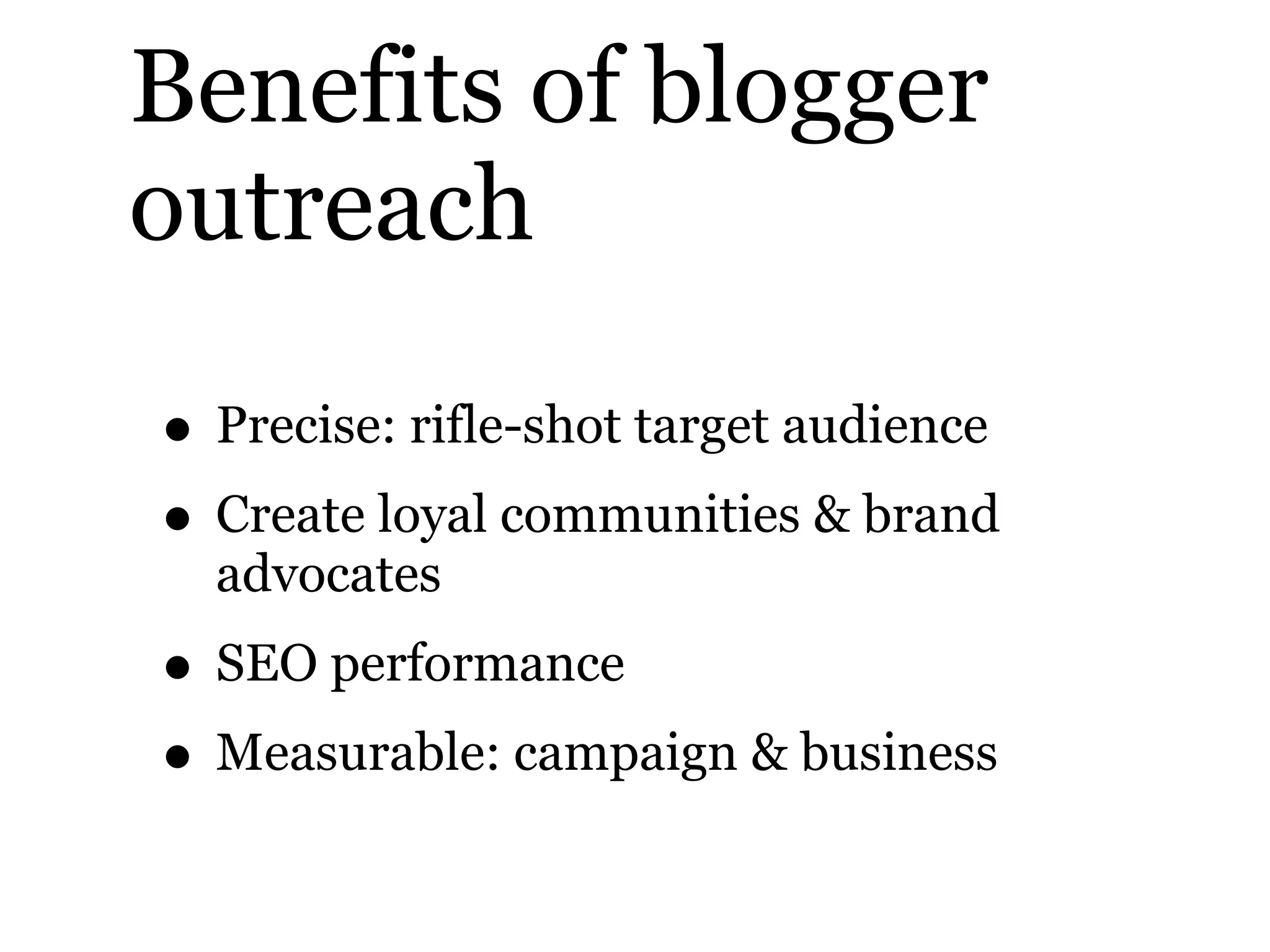Benefits of blogger
outreach
• Precise: rifle-shot target audience
• Create loyal communities & brand
advocates
• SEO performance
• Measurable: campaign & business
 