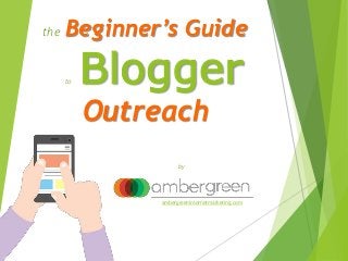 the Beginner’s Guide
to Blogger
Outreach
by
ambergreeninternetmarketing.com
 