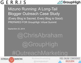 #outreachmarketing 
@chrisabraham 
Proprietary and Confidential 
Mizuno Running: A Long-Tail 
Blogger Outreach Case Study 
(Every Blog is Sacred, Every Blog is Good) 
PREPARED FOR GroupHigh Virtual Summit 
September 23, 2014 
@ChrisAbraham 
@GroupHigh 
#OutreachMarketing 
 