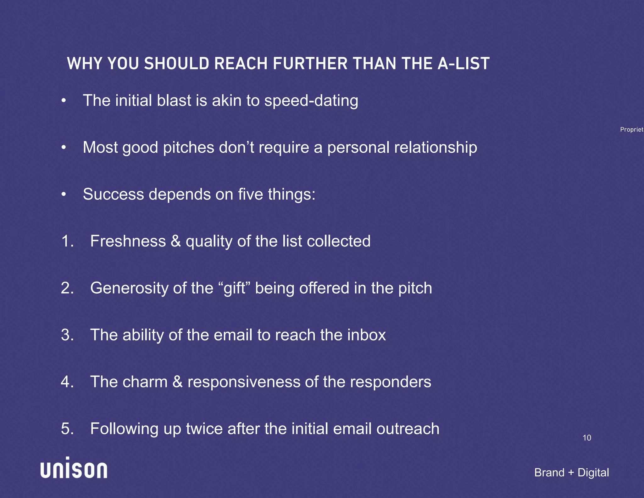 • The initial blast is akin to speed-dating

• Most good pitches don’t require a personal relationship

• Success depends on five things:

1. Freshness & quality of the list collected

2. Generosity of the “gift” being offered in the pitch

3. The ability of the email to reach the inbox

4. The charm & responsiveness of the responders

5. Following up twice after the initial email outreach               10



                                                            Brand + Digital
 