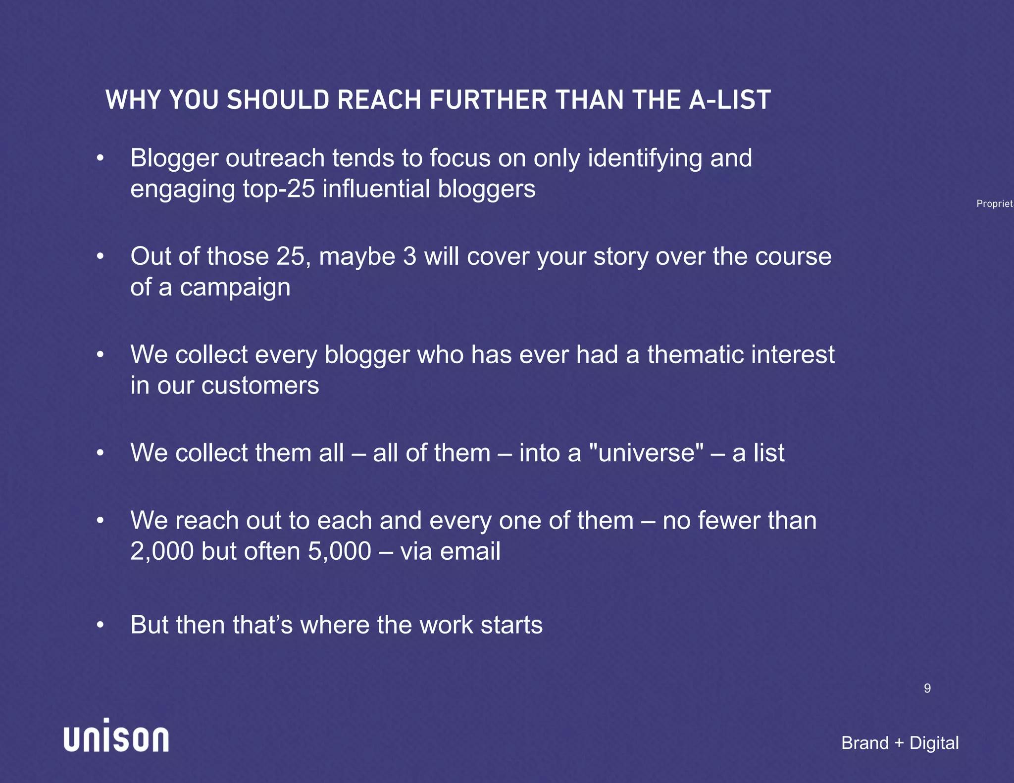 • Blogger outreach tends to focus on only identifying and
  engaging top-25 influential bloggers

• Out of those 25, maybe 3 will cover your story over the course
  of a campaign

• We collect every blogger who has ever had a thematic interest
  in our customers

• We collect them all – all of them – into a "universe" – a list

• We reach out to each and every one of them – no fewer than
  2,000 but often 5,000 – via email

• But then that’s where the work starts

                                                                             9



                                                                   Brand + Digital
 