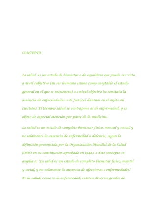 CONCEPTO

La salud es un estado de bienestar o de equilibrio que puede ser visto
a nivel subjetivo (un ser humano asume como aceptable el estado
general en el que se encuentra) o a nivel objetivo (se constata la
ausencia de enfermedades o de factores dañinos en el sujeto en
cuestión). El término salud se contrapone al de enfermedad, y es
objeto de especial atención por parte de la medicina.
La salud es un estado de completo bienestar físico, mental y social, y
no solamente la ausencia de enfermedad o dolencia, según la
definición presentada por la Organización Mundial de la Salud
(OMS) en su constitución aprobada en 1948.1 2 Este concepto se
amplía a: "La salud es un estado de completo bienestar físico, mental
y social, y no solamente la ausencia de afecciones o enfermedades."
En la salud, como en la enfermedad, existen diversos grados de

 