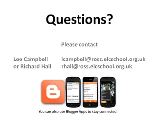 Questions?
Please contact
Lee Campbell lcampbell@ross.elcschool.org.uk
or Richard Hall rhall@ross.elcschool.org.uk
You can also use Blogger Apps to stay connected
 