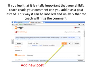 If you feel that it is vitally important that your child’s
coach reads your comment can you add it as a post
instead. This way it can be labelled and unlikely that the
coach will miss the comment.
Add new post
 