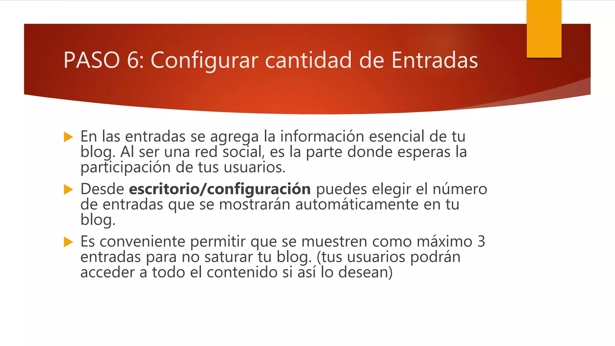 PASO 6: Configurar cantidad de Entradas
 En las entradas se agrega la información esencial de tu
blog. Al ser una red social, es la parte donde esperas la
participación de tus usuarios.
 Desde escritorio/configuración puedes elegir el número
de entradas que se mostrarán automáticamente en tu
blog.
 Es conveniente permitir que se muestren como máximo 3
entradas para no saturar tu blog. (tus usuarios podrán
acceder a todo el contenido si así lo desean)
 