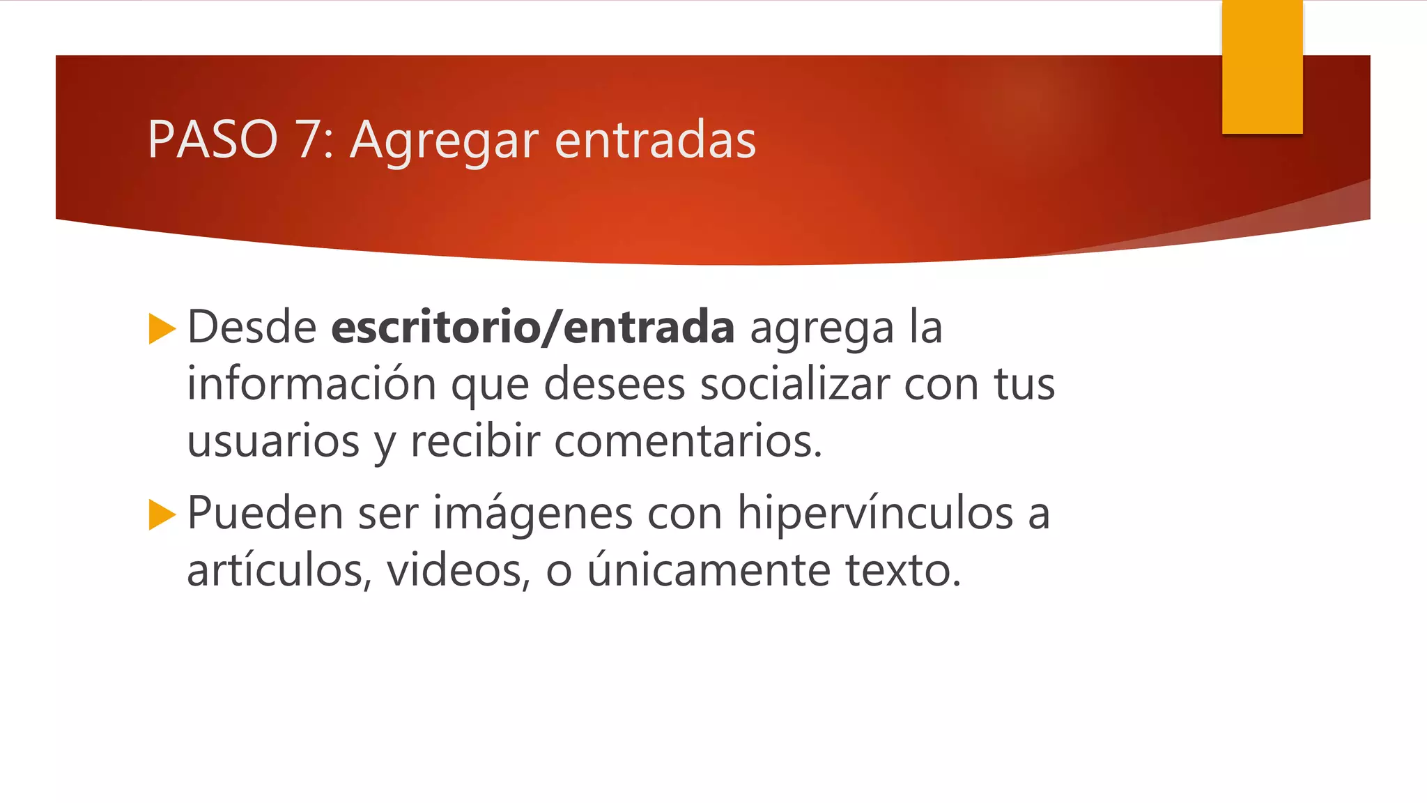 PASO 7: Agregar entradas
 Desde escritorio/entrada agrega la
información que desees socializar con tus
usuarios y recibir comentarios.
 Pueden ser imágenes con hipervínculos a
artículos, videos, o únicamente texto.
 