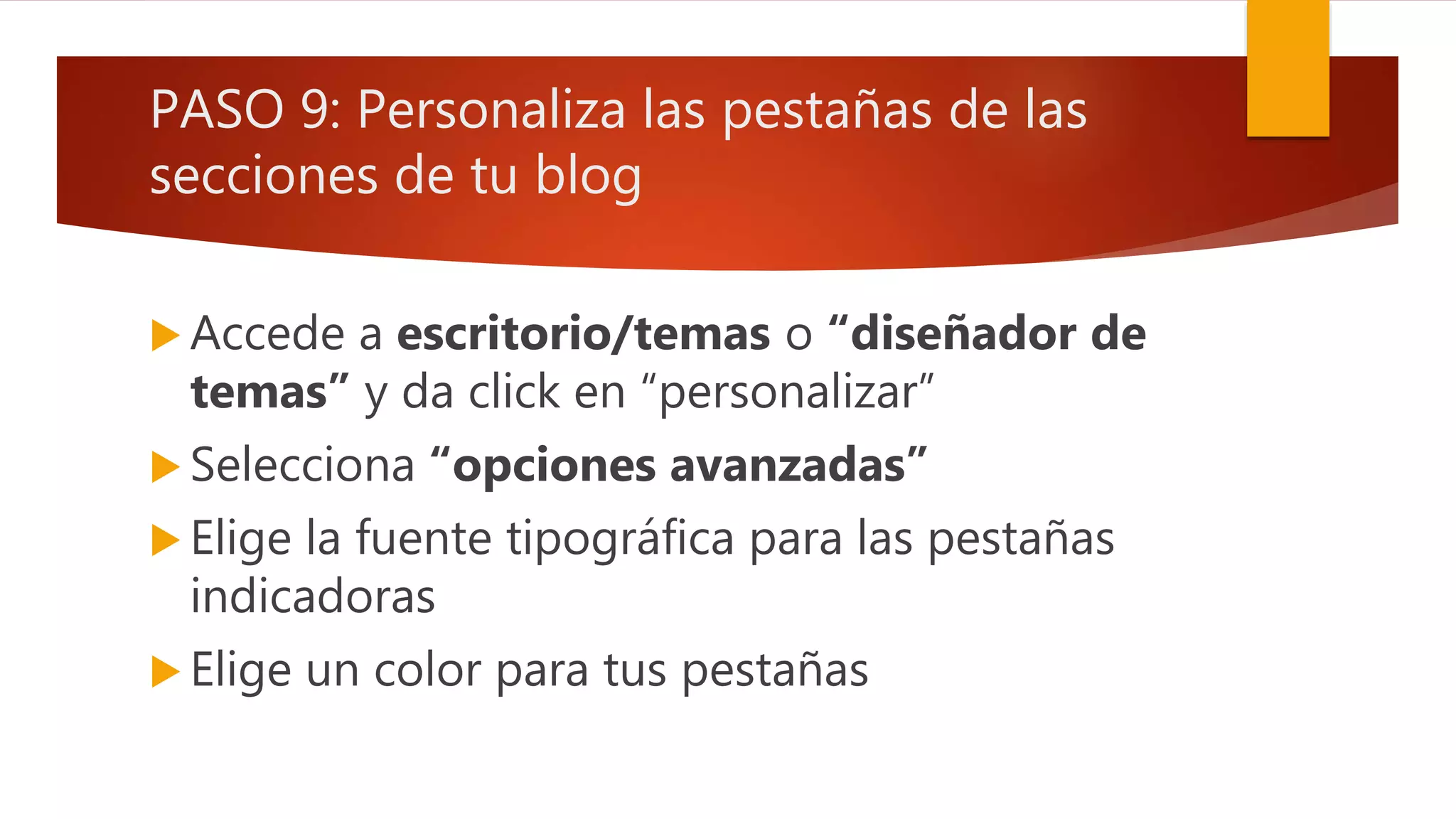 PASO 9: Personaliza las pestañas de las
secciones de tu blog
 Accede a escritorio/temas o “diseñador de
temas” y da click en “personalizar”
 Selecciona “opciones avanzadas”
 Elige la fuente tipográfica para las pestañas
indicadoras
 Elige un color para tus pestañas
 