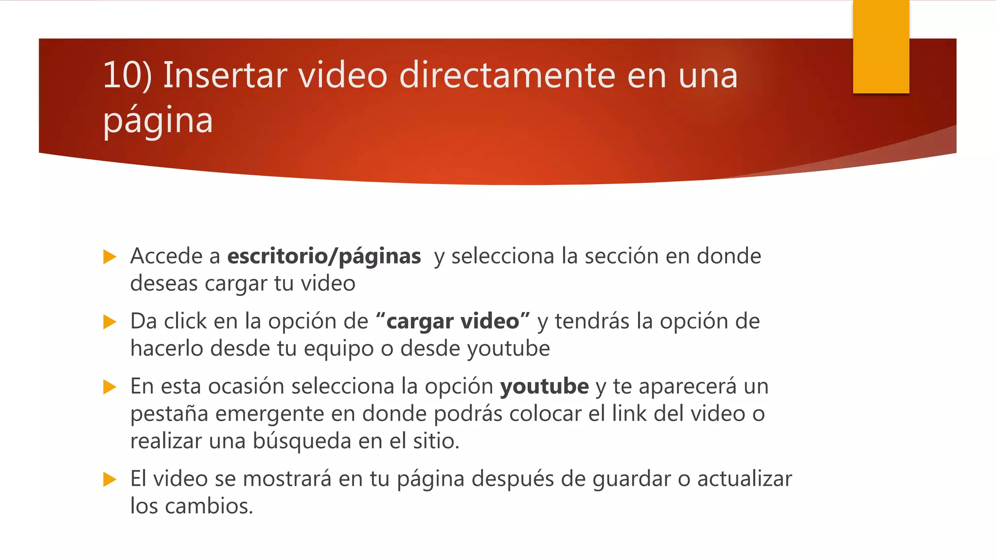 10) Insertar video directamente en una
página
 Accede a escritorio/páginas y selecciona la sección en donde
deseas cargar tu video
 Da click en la opción de “cargar video” y tendrás la opción de
hacerlo desde tu equipo o desde youtube
 En esta ocasión selecciona la opción youtube y te aparecerá un
pestaña emergente en donde podrás colocar el link del video o
realizar una búsqueda en el sitio.
 El video se mostrará en tu página después de guardar o actualizar
los cambios.
 