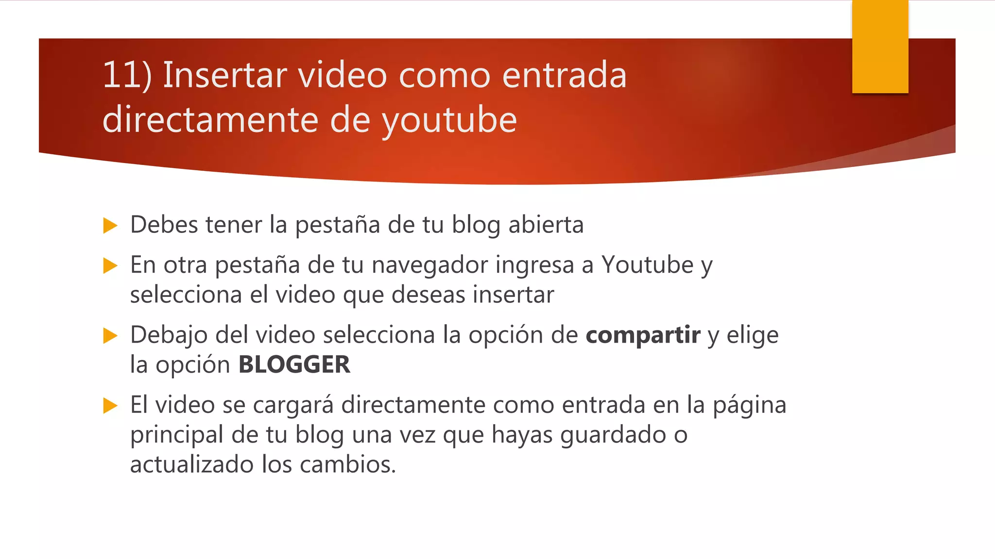 11) Insertar video como entrada
directamente de youtube
 Debes tener la pestaña de tu blog abierta
 En otra pestaña de tu navegador ingresa a Youtube y
selecciona el video que deseas insertar
 Debajo del video selecciona la opción de compartir y elige
la opción BLOGGER
 El video se cargará directamente como entrada en la página
principal de tu blog una vez que hayas guardado o
actualizado los cambios.
 