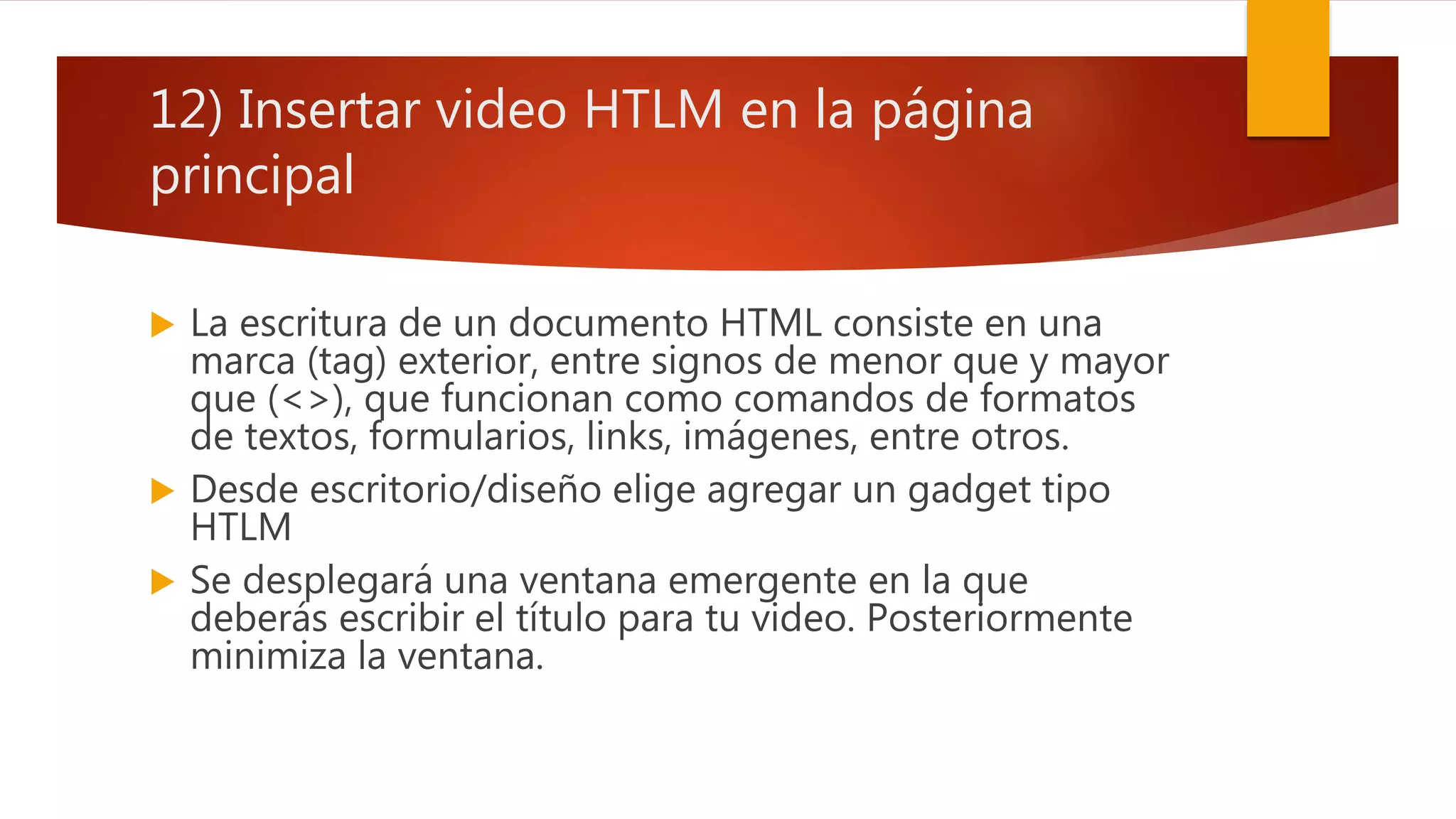 12) Insertar video HTLM en la página
principal
 La escritura de un documento HTML consiste en una
marca (tag) exterior, entre signos de menor que y mayor
que (<>), que funcionan como comandos de formatos
de textos, formularios, links, imágenes, entre otros.
 Desde escritorio/diseño elige agregar un gadget tipo
HTLM
 Se desplegará una ventana emergente en la que
deberás escribir el título para tu video. Posteriormente
minimiza la ventana.
 