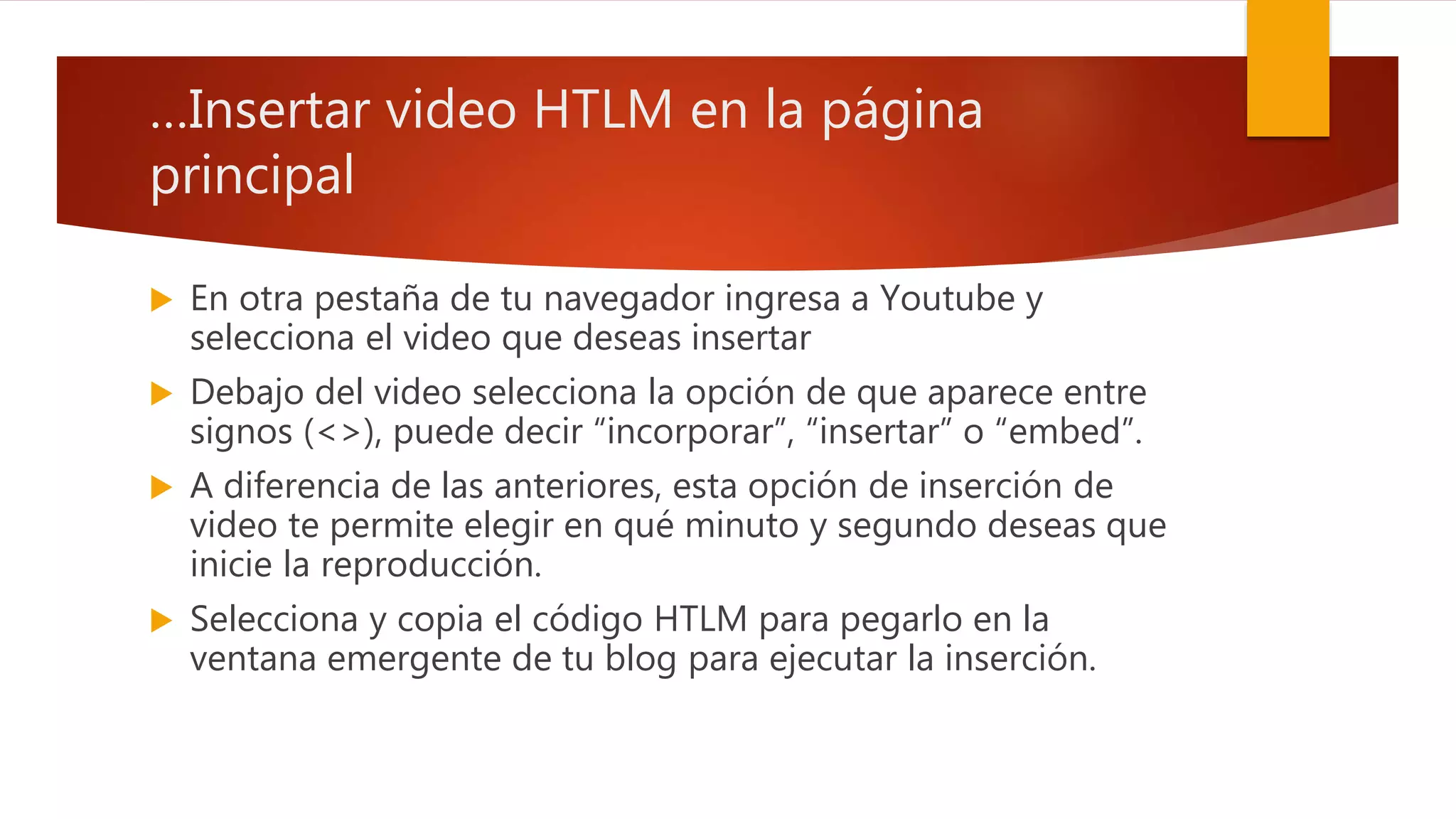 …Insertar video HTLM en la página
principal
 En otra pestaña de tu navegador ingresa a Youtube y
selecciona el video que deseas insertar
 Debajo del video selecciona la opción de que aparece entre
signos (<>), puede decir “incorporar”, “insertar” o “embed”.
 A diferencia de las anteriores, esta opción de inserción de
video te permite elegir en qué minuto y segundo deseas que
inicie la reproducción.
 Selecciona y copia el código HTLM para pegarlo en la
ventana emergente de tu blog para ejecutar la inserción.
 