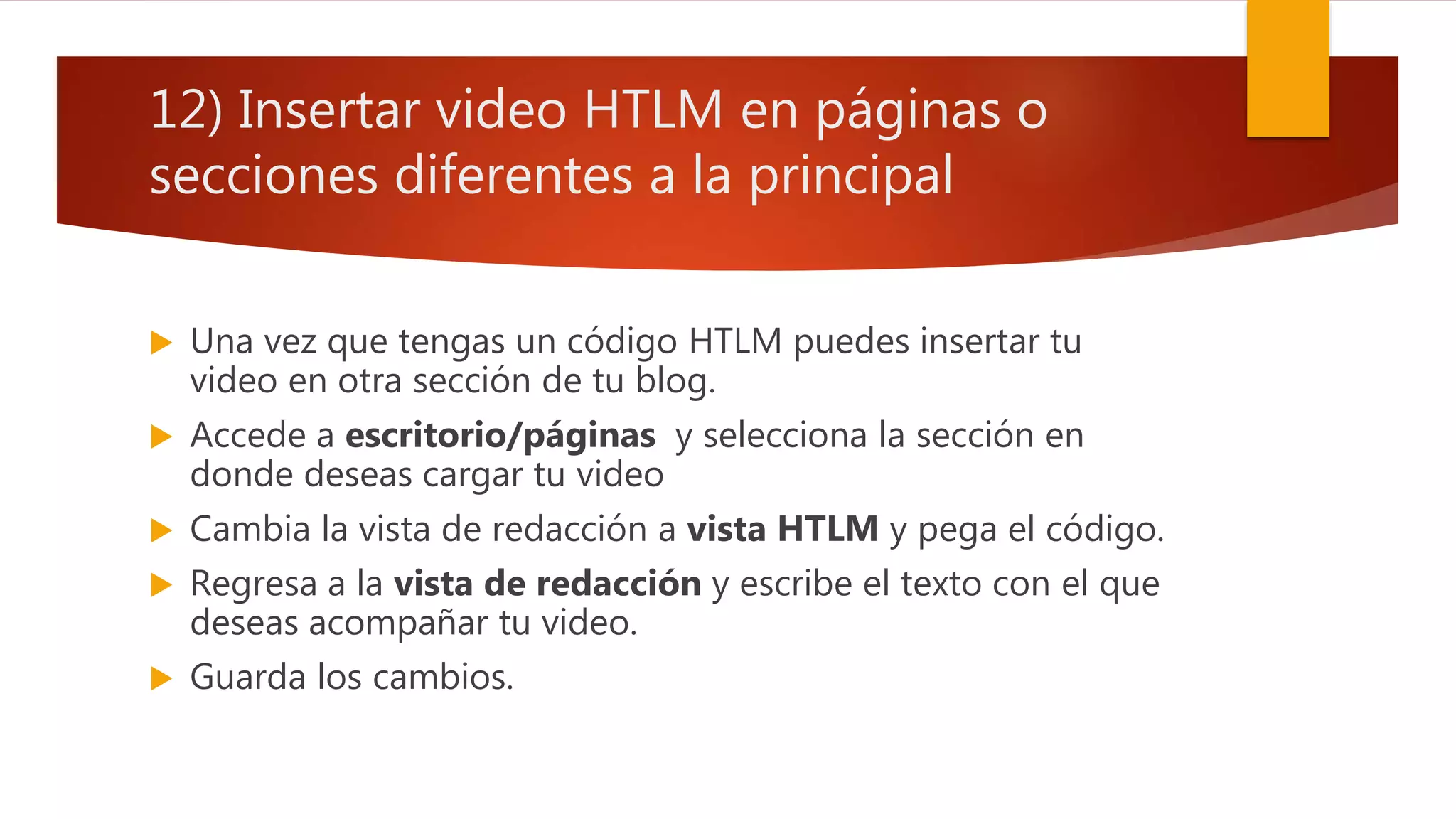 12) Insertar video HTLM en páginas o
secciones diferentes a la principal
 Una vez que tengas un código HTLM puedes insertar tu
video en otra sección de tu blog.
 Accede a escritorio/páginas y selecciona la sección en
donde deseas cargar tu video
 Cambia la vista de redacción a vista HTLM y pega el código.
 Regresa a la vista de redacción y escribe el texto con el que
deseas acompañar tu video.
 Guarda los cambios.
 