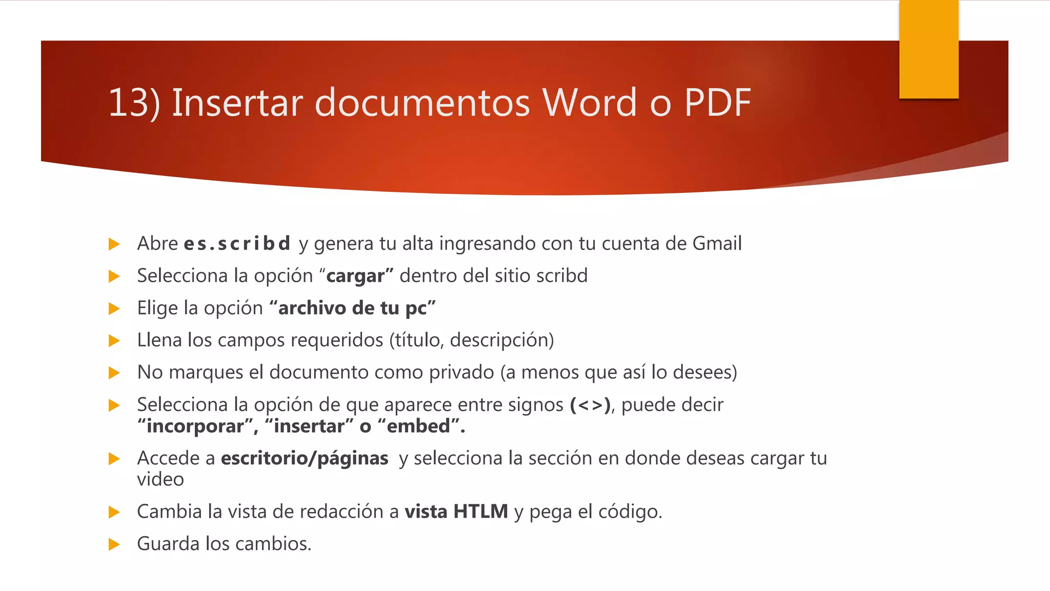 13) Insertar documentos Word o PDF
 Abre e s . s c r i b d y genera tu alta ingresando con tu cuenta de Gmail
 Selecciona la opción “cargar” dentro del sitio scribd
 Elige la opción “archivo de tu pc”
 Llena los campos requeridos (título, descripción)
 No marques el documento como privado (a menos que así lo desees)
 Selecciona la opción de que aparece entre signos (<>), puede decir
“incorporar”, “insertar” o “embed”.
 Accede a escritorio/páginas y selecciona la sección en donde deseas cargar tu
video
 Cambia la vista de redacción a vista HTLM y pega el código.
 Guarda los cambios.
 