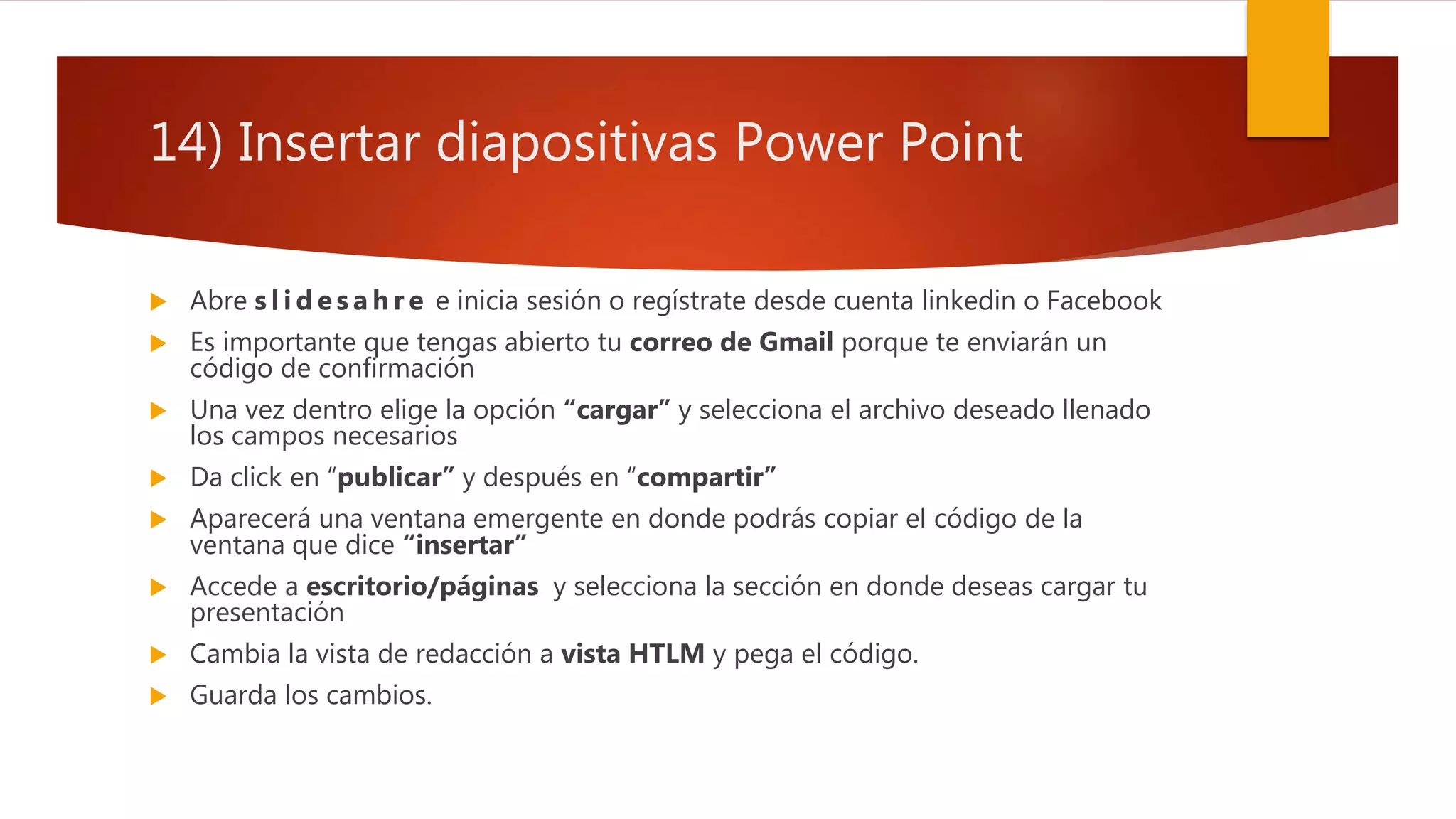 14) Insertar diapositivas Power Point
 Abre s l i d e s a h r e e inicia sesión o regístrate desde cuenta linkedin o Facebook
 Es importante que tengas abierto tu correo de Gmail porque te enviarán un
código de confirmación
 Una vez dentro elige la opción “cargar” y selecciona el archivo deseado llenado
los campos necesarios
 Da click en “publicar” y después en “compartir”
 Aparecerá una ventana emergente en donde podrás copiar el código de la
ventana que dice “insertar”
 Accede a escritorio/páginas y selecciona la sección en donde deseas cargar tu
presentación
 Cambia la vista de redacción a vista HTLM y pega el código.
 Guarda los cambios.
 