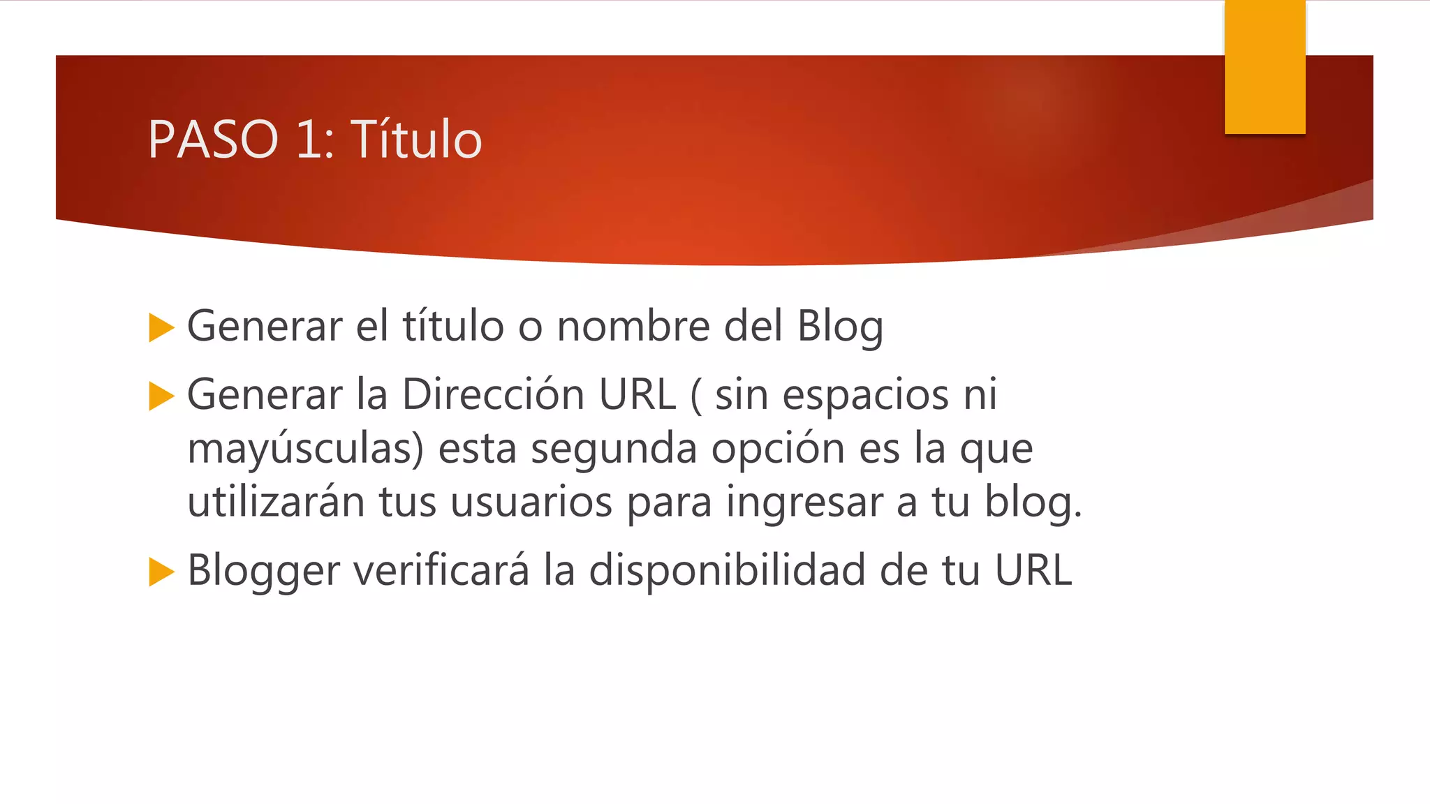 PASO 1: Título
 Generar el título o nombre del Blog
 Generar la Dirección URL ( sin espacios ni
mayúsculas) esta segunda opción es la que
utilizarán tus usuarios para ingresar a tu blog.
 Blogger verificará la disponibilidad de tu URL
 
