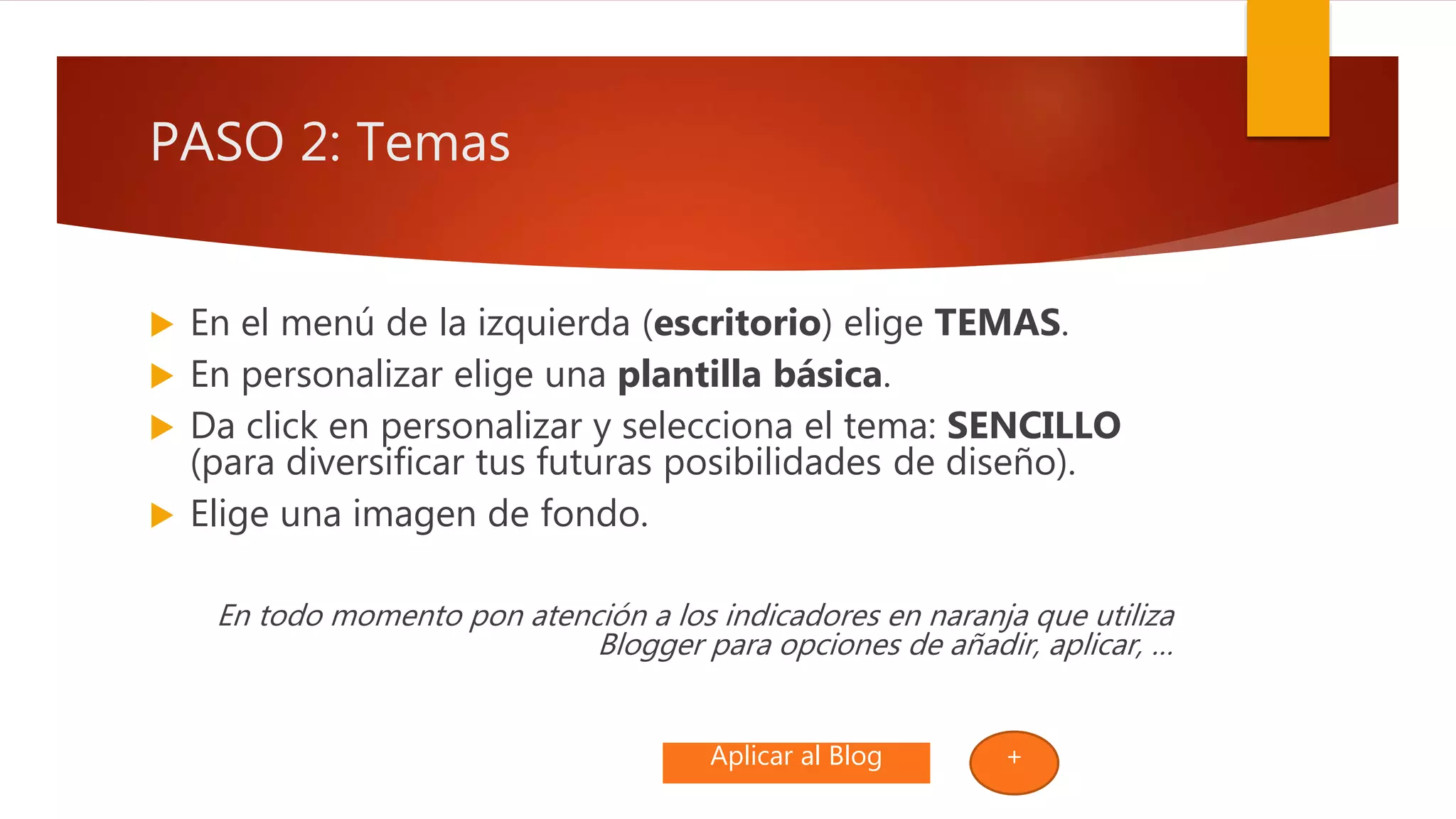 PASO 2: Temas
 En el menú de la izquierda (escritorio) elige TEMAS.
 En personalizar elige una plantilla básica.
 Da click en personalizar y selecciona el tema: SENCILLO
(para diversificar tus futuras posibilidades de diseño).
 Elige una imagen de fondo.
En todo momento pon atención a los indicadores en naranja que utiliza
Blogger para opciones de añadir, aplicar, …
Aplicar al Blog +
 