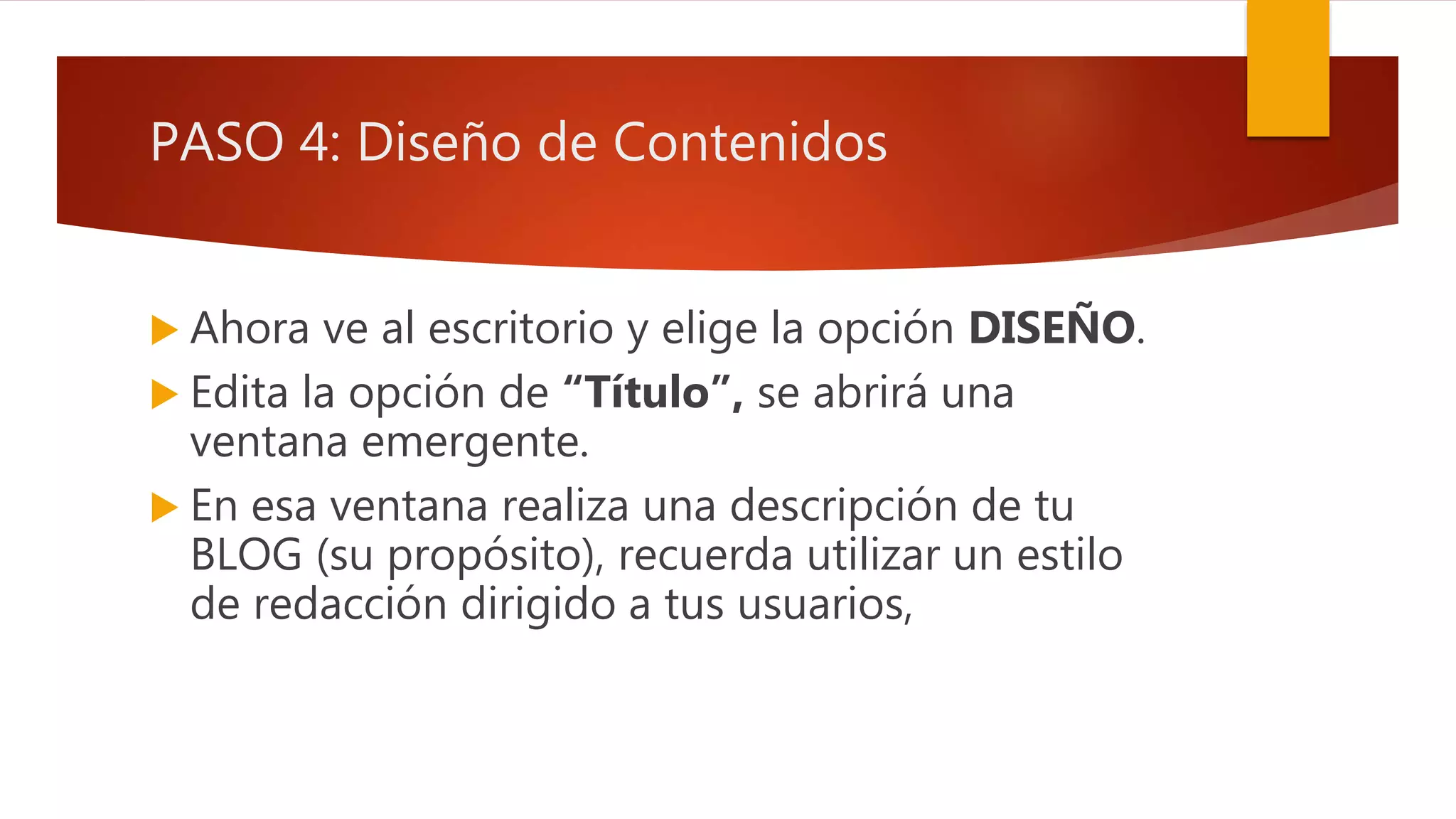 PASO 4: Diseño de Contenidos
 Ahora ve al escritorio y elige la opción DISEÑO.
 Edita la opción de “Título”, se abrirá una
ventana emergente.
 En esa ventana realiza una descripción de tu
BLOG (su propósito), recuerda utilizar un estilo
de redacción dirigido a tus usuarios,
 