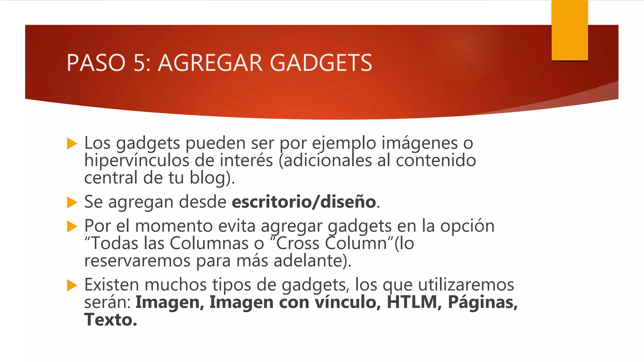 PASO 5: AGREGAR GADGETS
 Los gadgets pueden ser por ejemplo imágenes o
hipervínculos de interés (adicionales al contenido
central de tu blog).
 Se agregan desde escritorio/diseño.
 Por el momento evita agregar gadgets en la opción
“Todas las Columnas o “Cross Column”(lo
reservaremos para más adelante).
 Existen muchos tipos de gadgets, los que utilizaremos
serán: Imagen, Imagen con vínculo, HTLM, Páginas,
Texto.
 