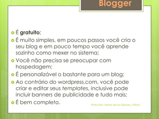 Blogger


É  gratuito;
 É muito simples, em poucos passos você cria o
  seu blog e em pouco tempo você aprende
  sozinho como mexer no sistema;
 Você não precisa se preocupar com
  hospedagem;
 É personalizável o bastante para um blog;
 Ao contrário do wordpress.com, você pode
  criar e editar seus templates, inclusive pode
  incluir banners de publicidade e tudo mais;
 É bem completo.                Profa Dra. Maria de los Dolores J Peña
 