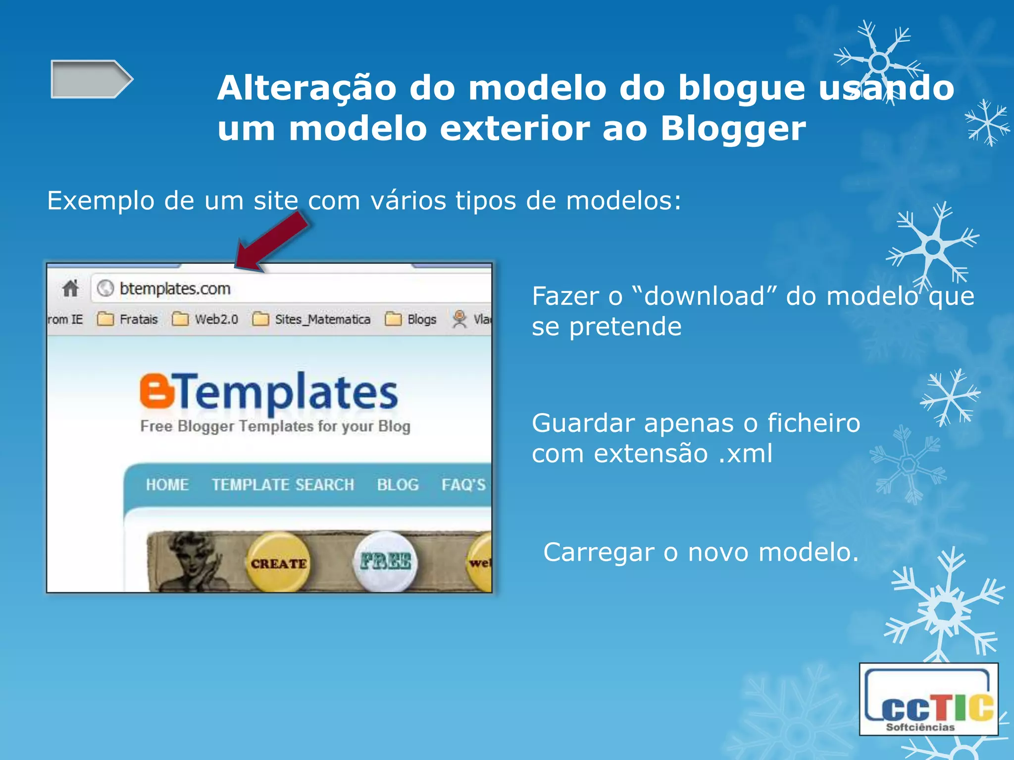 Alteração do modelo do blogue usando
            um modelo exterior ao Blogger

Exemplo de um site com vários tipos de modelos:


                                   Fazer o “download” do modelo que
                                   se pretende


                                   Guardar apenas o ficheiro
                                   com extensão .xml


                                    Carregar o novo modelo.
 