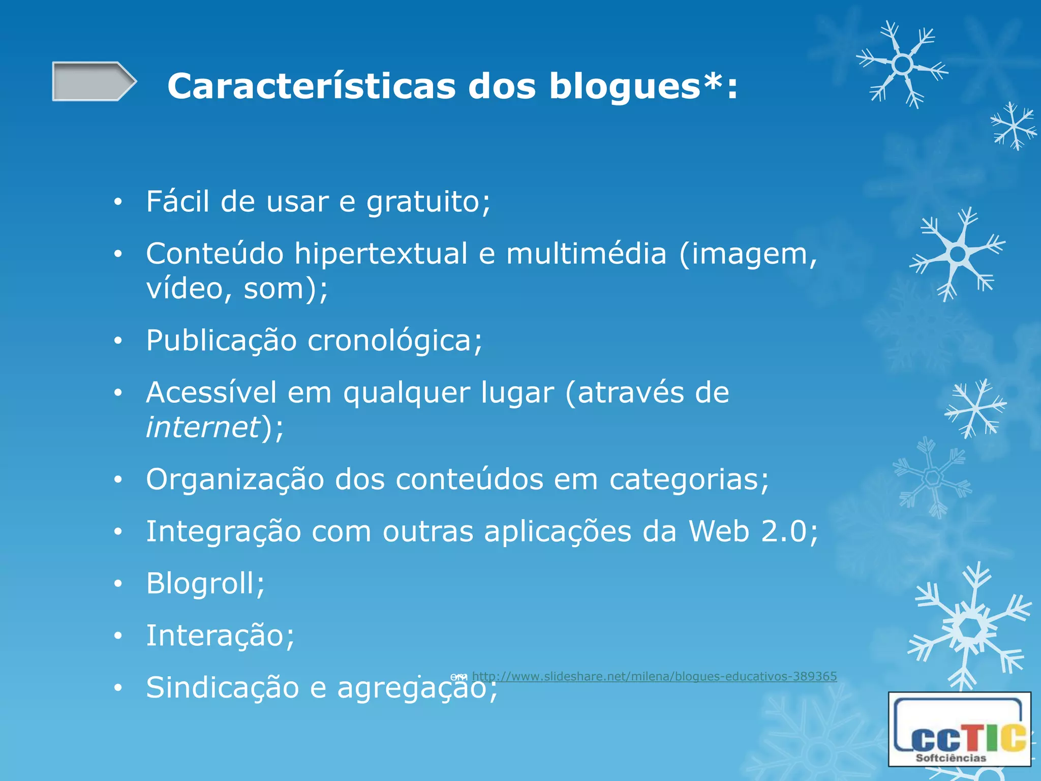 Características dos blogues*:


• Fácil de usar e gratuito;
• Conteúdo hipertextual e multimédia (imagem,
  vídeo, som);
• Publicação cronológica;
• Acessível em qualquer lugar (através de
  internet);
• Organização dos conteúdos em categorias;
• Integração com outras aplicações da Web 2.0;
• Blogroll;
• Interação;
• Sindicação e agregação;
                     •   em http://www.slideshare.net/milena/blogues-educativos-389365
 