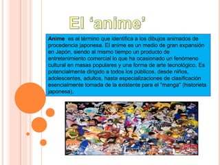 El ‘anime’ Anime  es el término que identifica a los dibujos animados de procedencia japonesa. El anime es un medio de gran expansión en Japón, siendo al mismo tiempo un producto de entretenimiento comercial lo que ha ocasionado un fenómeno cultural en masas populares y una forma de arte tecnológico. Es potencialmente dirigido a todos los públicos, desde niños, adolescentes, adultos, hasta especializaciones de clasificación esencialmente tomada de la existente para el "manga" (historieta japonesa),  