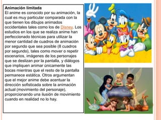 Animación limitadaEl anime es conocido por su animación, la cual es muy particular comparada con la que tienen los dibujos animados occidentales tales como los de Disney. Los estudios en los que se realiza anime han perfeccionado técnicas para utilizar la menor cantidad de cuadros de animación por segundo que sea posible (8 cuadros por segundo), tales como mover o repetir escenarios, imágenes de los personajes que se deslizan por la pantalla, y diálogos que impliquen animar únicamente las bocas mientras que el resto de la pantalla permanece estática. Otros argumentan que el mejor anime debe acentuar la dirección sofisticada sobre la animación actual (movimiento del personaje), proporcionando una ilusión de movimiento cuando en realidad no lo hay.
