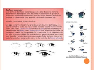 Diseño de personajesEn el anime el diseño de personajes puede variar de ciertas maneras dependiendo de la época o los dibujantes. Cabe destacar que en el anime son usualmente influenciados más de un tipo de estilo de brocha más que la caligrafía de lápiz. Algunas características visibles son:   Modelos comunes de ojos en el anime.Los ojos: comúnmente son muy grandes, ovalados, muy definidos y con colores llamativos como rojo, rosa, verde, morado, aparte de los normales como café y azul. OsamuTezukaintrodujo los ojosgrandes inspirado por producciones de Disneycomo Mickey Mouse y de este modo se toman de un modo humorístico o de personalidad al personaje. El coloreado es para dar a los ojos profundidad. Generalmente una textura de luz de sombra, el tono de color y una sombra oscura son usados.Cabe destacar que no en todas las series hay ojos grandes como en las películas de Hayao Miyazaki.