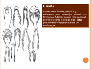 El cabellohay de todas formas, tamaños y volúmenes, para personajes masculinos o femeninos. Además de una gran variedad de colores como los de los ojos, estos pueden tener diferentes formas de sombreado.