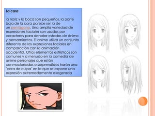 La carala nariz y la boca son pequeños, la parte baja de la cara parece ser la de un pentágono. Una amplia variedad de expresiones faciales son usados por caracteres para denotar estados de ánimo y pensamientos. El anime utiliza un conjunto diferente de las expresiones faciales en comparación con la animación occidental. Otros elementos estilísticos son comunes y a menudo en la comedia de anime personajes que están conmocionados o sorprendidos harán una "cara de culpa" en la que se expone una expresión extremadamente exagerada