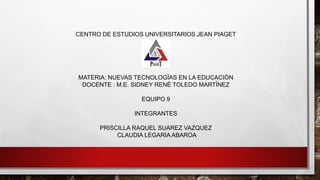 CENTRO DE ESTUDIOS UNIVERSITARIOS JEAN PIAGET
MATERIA: NUEVAS TECNOLOGÌAS EN LA EDUCACIÒN
DOCENTE : M.E. SIDNEY RENÈ TOLEDO MARTÌNEZ
EQUIPO 9
INTEGRANTES
PRISCILLA RAQUEL SUAREZ VAZQUEZ
CLAUDIA LEGARIA ABAROA
 