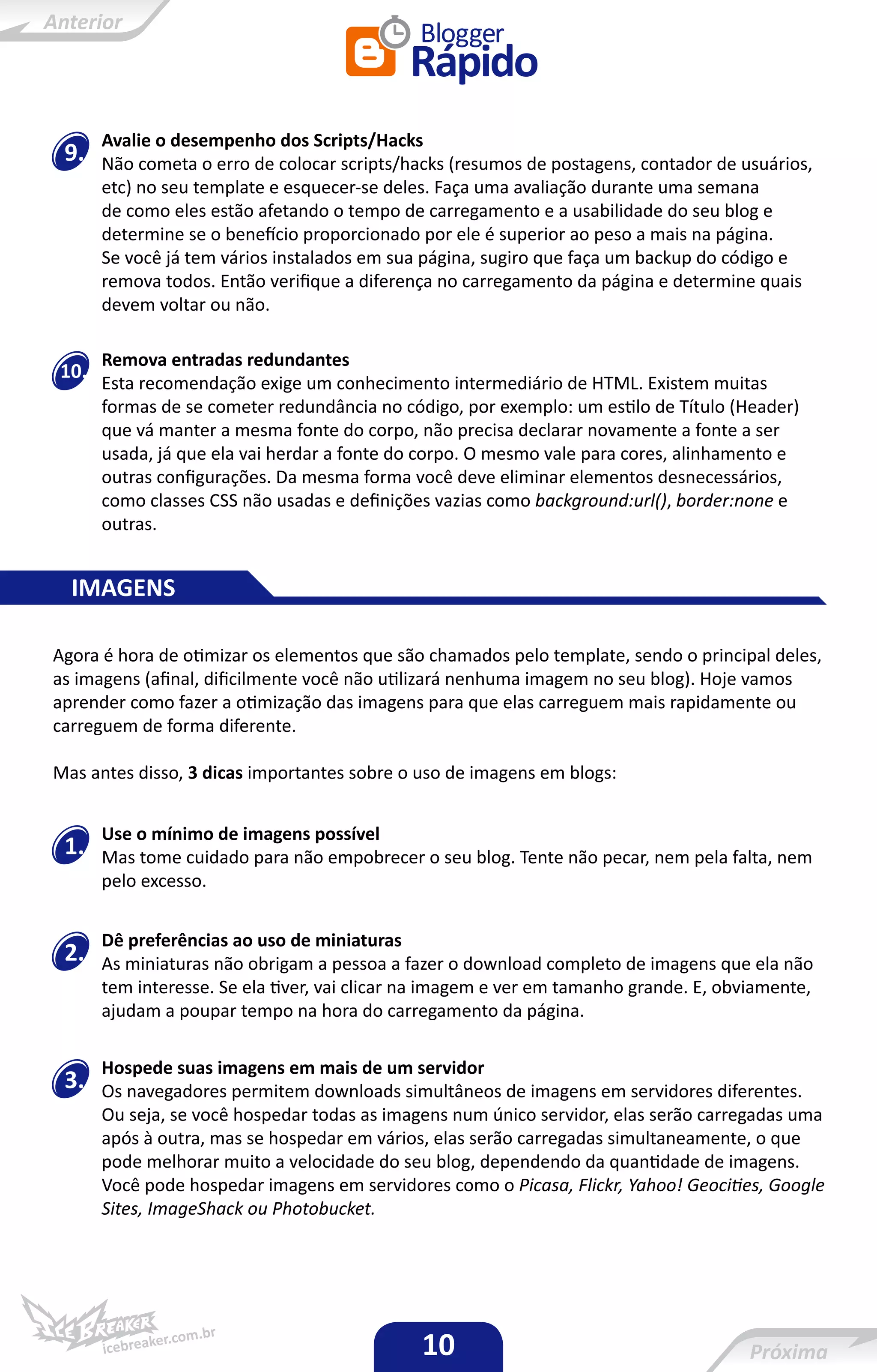 Avalie o desempenho dos Scripts/Hacks
 9.   Não cometa o erro de colocar scripts/hacks (resumos de postagens, contador de usuários,
      etc) no seu template e esquecer-se deles. Faça uma avaliação durante uma semana
      de como eles estão afetando o tempo de carregamento e a usabilidade do seu blog e
      determine se o benefício proporcionado por ele é superior ao peso a mais na página.
      Se você já tem vários instalados em sua página, sugiro que faça um backup do código e
      remova todos. Então verifique a diferença no carregamento da página e determine quais
      devem voltar ou não.

      Remova entradas redundantes
10.
      Esta recomendação exige um conhecimento intermediário de HTML. Existem muitas
      formas de se cometer redundância no código, por exemplo: um estilo de Título (Header)
      que vá manter a mesma fonte do corpo, não precisa declarar novamente a fonte a ser
      usada, já que ela vai herdar a fonte do corpo. O mesmo vale para cores, alinhamento e
      outras configurações. Da mesma forma você deve eliminar elementos desnecessários,
      como classes CSS não usadas e definições vazias como background:url(), border:none e
      outras.


  IMAGENS

Agora é hora de otimizar os elementos que são chamados pelo template, sendo o principal deles,
as imagens (afinal, dificilmente você não utilizará nenhuma imagem no seu blog). Hoje vamos
aprender como fazer a otimização das imagens para que elas carreguem mais rapidamente ou
carreguem de forma diferente.

Mas antes disso, 3 dicas importantes sobre o uso de imagens em blogs:


      Use o mínimo de imagens possível
 1.   Mas tome cuidado para não empobrecer o seu blog. Tente não pecar, nem pela falta, nem
      pelo excesso.


      Dê preferências ao uso de miniaturas
 2.   As miniaturas não obrigam a pessoa a fazer o download completo de imagens que ela não
      tem interesse. Se ela tiver, vai clicar na imagem e ver em tamanho grande. E, obviamente,
      ajudam a poupar tempo na hora do carregamento da página.

      Hospede suas imagens em mais de um servidor
 3.   Os navegadores permitem downloads simultâneos de imagens em servidores diferentes.
      Ou seja, se você hospedar todas as imagens num único servidor, elas serão carregadas uma
      após à outra, mas se hospedar em vários, elas serão carregadas simultaneamente, o que
      pode melhorar muito a velocidade do seu blog, dependendo da quantidade de imagens.
      Você pode hospedar imagens em servidores como o Picasa, Flickr, Yahoo! Geocities, Google
      Sites, ImageShack ou Photobucket.




                                              10
 