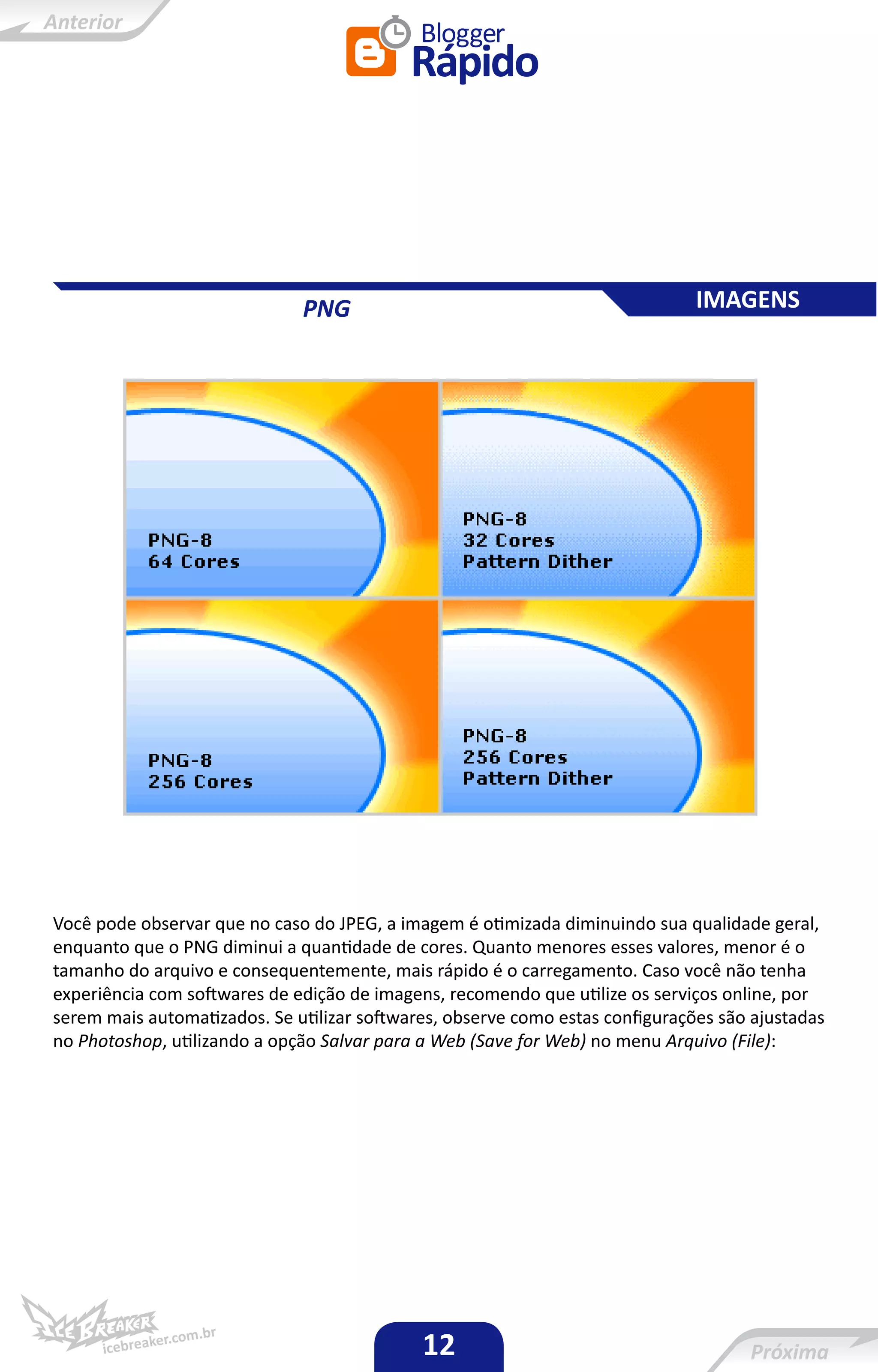 PNG                                              IMAGENS




Você pode observar que no caso do JPEG, a imagem é otimizada diminuindo sua qualidade geral,
enquanto que o PNG diminui a quantidade de cores. Quanto menores esses valores, menor é o
tamanho do arquivo e consequentemente, mais rápido é o carregamento. Caso você não tenha
experiência com softwares de edição de imagens, recomendo que utilize os serviços online, por
serem mais automatizados. Se utilizar softwares, observe como estas configurações são ajustadas
no Photoshop, utilizando a opção Salvar para a Web (Save for Web) no menu Arquivo (File):




                                             12
 