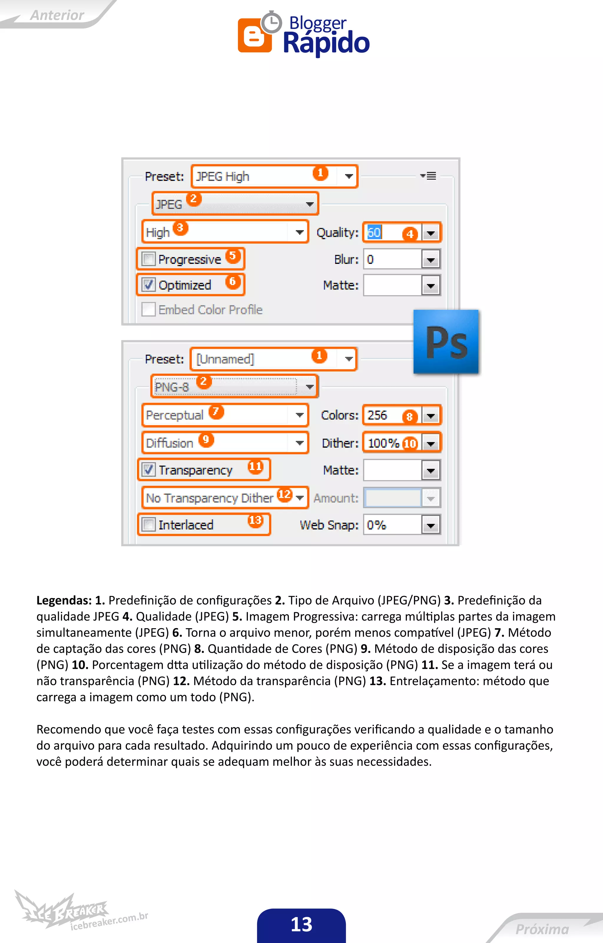 Legendas: 1. Predefinição de configurações 2. Tipo de Arquivo (JPEG/PNG) 3. Predefinição da
qualidade JPEG 4. Qualidade (JPEG) 5. Imagem Progressiva: carrega múltiplas partes da imagem
simultaneamente (JPEG) 6. Torna o arquivo menor, porém menos compatível (JPEG) 7. Método
de captação das cores (PNG) 8. Quantidade de Cores (PNG) 9. Método de disposição das cores
(PNG) 10. Porcentagem dtta utilização do método de disposição (PNG) 11. Se a imagem terá ou
não transparência (PNG) 12. Método da transparência (PNG) 13. Entrelaçamento: método que
carrega a imagem como um todo (PNG).

Recomendo que você faça testes com essas configurações verificando a qualidade e o tamanho
do arquivo para cada resultado. Adquirindo um pouco de experiência com essas configurações,
você poderá determinar quais se adequam melhor às suas necessidades.




                                            13
 